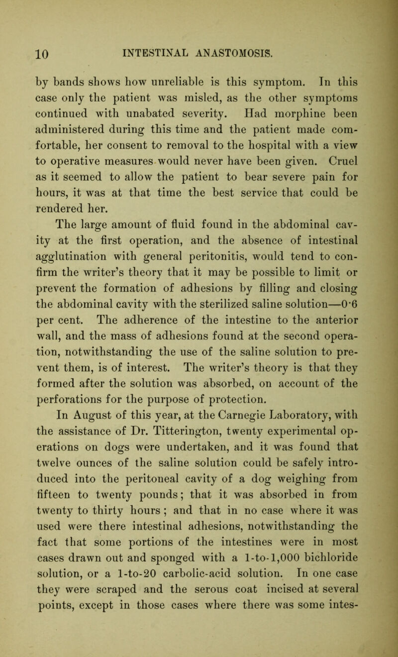 by bands shows how unreliable is this symptom. In this case only the patient was misled, as the other symptoms continued with unabated severity. Had morphine been administered during this time and the patient made com- fortable, her consent to removal to the hospital with a view to operative measures would never have been given. Cruel as it seemed to allow the patient to bear severe pain for hours, it was at that time the best service that could be rendered her. The large amount of fluid found in the abdominal cav- ity at the flrst operation, and the absence of intestinal agglutination with general peritonitis, would tend to con- firm the writer’s theory that it may be possible to limit or prevent the formation of adhesions by filling and closing the abdominal cavity with the sterilized saline solution—0*6 per cent. The adherence of the intestine to the anterior wall, and the mass of adhesions found at the second opera- tion, notwithstanding the use of the saline solution to pre- vent them, is of interest. The writer’s theory is that they formed after the solution was absorbed, on account of the perforations for the purpose of protection. In August of this year, at the Carnegie Laboratory, with the assistance of Dr. Titterington, twenty experimental op- erations on dogs were undertaken, and it was found that twelve ounces of the saline solution could be safely intro- duced into the peritoneal cavity of a dog weighing from fifteen to twenty pounds; that it was absorbed in from twenty to thirty hours ; and that in no case where it was used were there intestinal adhesions, notwithstanding the fact that some portions of the intestines were in most cases drawn out and sponged with a I-to-1,000 bichloride solution, or a l-to-20 carbolic-acid solution. In one case they were scraped and the serous coat incised at several points, except in those cases where there was some intes-