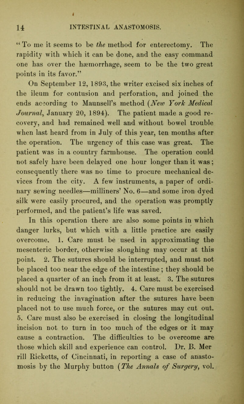 “ To me it seems to be the method for enterectomy. The rapidity with which it can be done, and the easy command one has over the haemorrhage, seem to be the two great points in its favor.” On September 12, 1893, the writer excised six inches of the ileum for contusion and perforation, and joined the ends according to Maunsell’s method [New York Medical Journal^ January 20, 1894). The patient made a good re- covery, and had remained well and without bowel trouble when last heard from in July of this year, ten months after the operation. The urgency of this case was great. The patient was in a country farmhouse. The operation could not safely have been delayed one hour longer than it was; consequently there was no time to procure mechanical de- vices from the city. A few instruments, a paper of ordi- nary sewing needles—milliners’ No. 6—and some iron dyed silk were easily procured, and the operation was promptly performed, and the patient’s life was saved. In this operation there are also some points in which danger lurks, but which with a little practice are easily overcome. 1. Care must be used in approximating the mesenteric border, otherwise sloughing may occur at this point. 2. The sutures should be interrupted, and must not be placed too near the edge of the intestine ; they should be placed a quarter of an inch from it at least. 3. The sutures should not be drawn too tightly. 4. Care must be exercised in reducing the invagination after the sutures have been placed not to use much force, or the sutures may cut out. 5. Care must also be exercised in closing the longitudinal incision not to turn in too much of the edges or it may cause a contraction. The difficulties to be overcome are those which skill and experience can control. Dr. B. Mer rill Ricketts, of Cincinnati, in reporting a case of anasto- mosis by the Murphy button (The Annals of Surgery, vol.