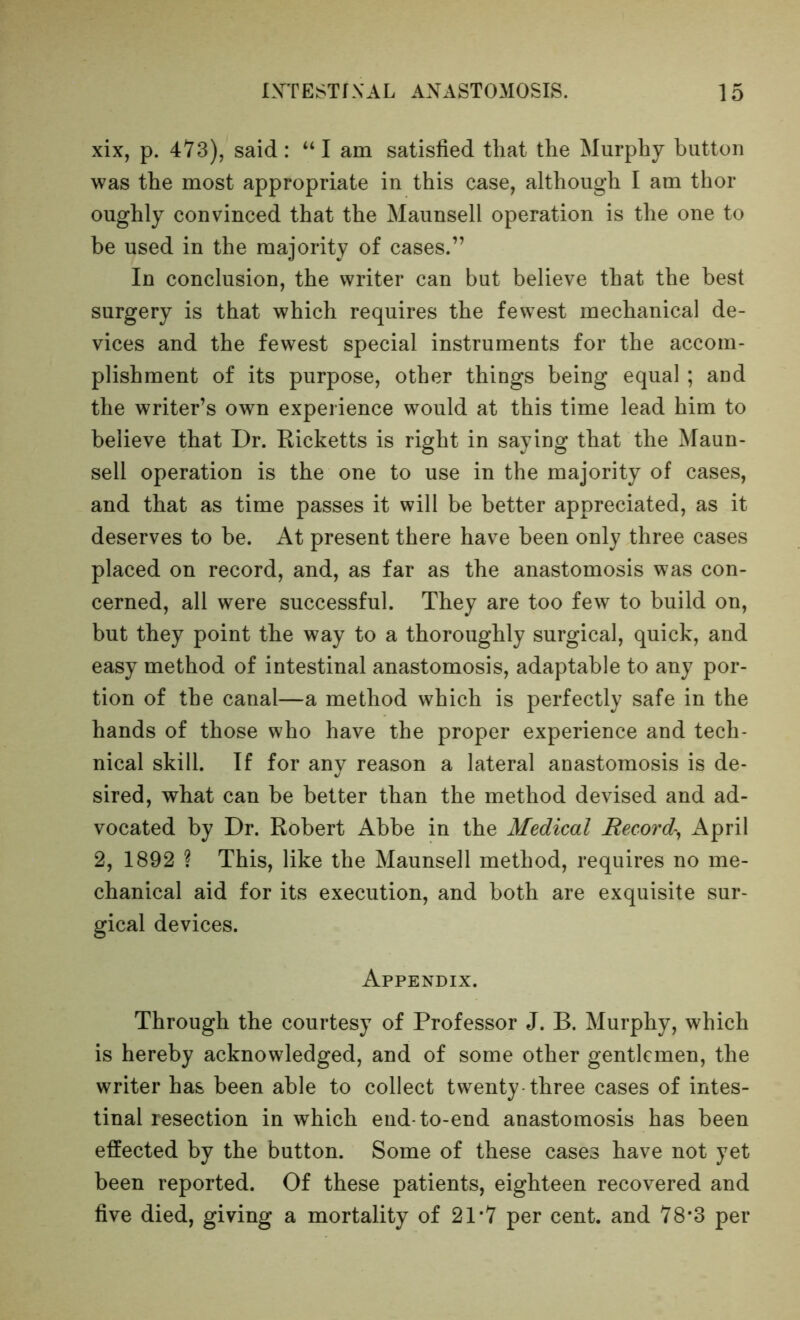 xix, p. 473), said: “I am satisfied that the Murphy button was the most appropriate in this case, although I am thor oughly convinced that the Maunsell operation is the one to be used in the majority of cases.” In conclusion, the writer can but believe that the best surgery is that which requires the fewest mechanical de- vices and the fewest special instruments for the accom- plishment of its purpose, other things being equal ; and the writer’s own experience would at this time lead him to believe that Dr. Ricketts is right in saying that the Maun- sell operation is the one to use in the majority of cases, and that as time passes it will be better appreciated, as it deserves to be. At present there have been only three cases placed on record, and, as far as the anastomosis was con- cerned, all were successful. They are too few to build on, but they point the way to a thoroughly surgical, quick, and easy method of intestinal anastomosis, adaptable to any por- tion of the canal—a method which is perfectly safe in the hands of those who have the proper experience and tech- nical skill. If for any reason a lateral anastomosis is de- sired, what can be better than the method devised and ad- vocated by Dr. Robert Abbe in the Medical Record-^ April 2, 1892 ? This, like the Maunsell method, requires no me- chanical aid for its execution, and both are exquisite sur- gical devices. Appendix. Through the courtesy of Professor J. B. Murphy, which is hereby acknowledged, and of some other gentlemen, the writer has been able to collect twenty-three cases of intes- tinal resection in which end-to-end anastomosis has been effected by the button. Some of these cases have not yet been reported. Of these patients, eighteen recovered and five died, giving a mortality of 21*7 per cent, and 78*3 per