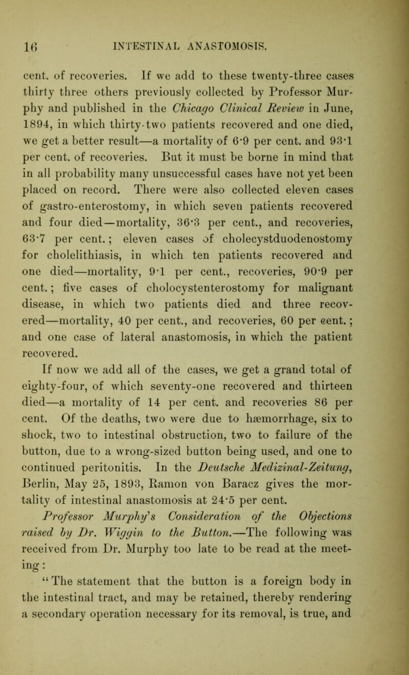 cent, of recoveries. If we add to these twenty-three cases thirty three others previously collected by Professor Mur- phy and published in the Chicago Clinical Review in June, 1894, in which thirty*two patients recovered and one died, we get a better result—a mortality of 6*9 per cent, and 93*1 per cent, of recoveries. But it must be borne in mind that in all probability many unsuccessful cases have not yet been placed on record. There were also collected eleven cases of gastro-enterostomy, in which seven patients recovered and four died—mortality, 36*3 per cent., and recoveries, 63*7 per cent.; eleven cases of cholecystduodenostomy for cholelithiasis, in which ten patients recovered and one died—mortality, 9*1 per cent., recoveries, 90*9 per cent.; five cases of cholocystenterostomy for malignant disease, in which two patients died and three recov- ered—mortality, 40 per cent., and recoveries, 60 per cent.; and one case of lateral anastomosis, in which the patient recovered. If now we add all of the cases, we get a grand total of eighty-four, of which seventy-one recovered and thirteen died—a mortality of 14 per cent, and recoveries 86 per cent. Of the deaths, two were due to haemorrhage, six to shock, two to intestinal obstruction, two to failure of the button, due to a wrong-sized button being used, and one to continued peritonitis. In the Deutsche Medizinal-Zeitung^ Berlin, May 25, 1893, Ramon von Baracz gives the mor- tality of intestinal anastomosis at 24*5 per cent. Professor Murphy's Consideration of the Objections raised by Dr, Wig gin to the Button,—The following was received from Dr. Murphy too late to be read at the meet- ing: “ The statement that the button is a foreign body in the intestinal tract, and may be retained, thereby rendering a secondary operation necessary for its removal, is true, and