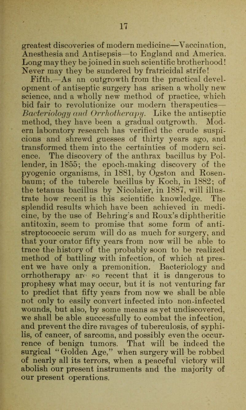 greatest discoveries of modern medicine—Vaccination, Anesthesia and Antisepsis—to England and America. Long may they be joined in such scientific brotherhood! Never may they be sundered by fratricidal strife! Fifth.—As an outgrowth from the practical devel- opment of antiseptic surgery has arisen a wholly new science, and a wholly new method of practice, which bid fair to revolutionize our modern therapeutics— Bacteriology and Orrliotherapy. Like the antiseptic method, they have been a gradual outgrowth. Mod- ern laboratory research has verified the crude suspi- cions and shrewd guesses of thirty years ago, and transformed them into the certainties of modern sci- ence. The discovery of the anthrax bacillus by Pol- lender, in 1855; the epoch-making discovery of the pyogenic organisms, in 1881, by Ogston and Kosen- baum; of the tubercle bacillus by Koch, in 1882; of the tetanus bacillus by Nicolaier, in 1887, will illus- trate how recent is this scientific knowledge. The splendid results which have been achieved in medi- cine, by the use of Behring's and Roux’s diphtheritic antitoxin, seem to promise that some form of anti- streptococcic serum will do as much for surgery, and that your orator fifty years from now will be able to trace the history of the probably soon to be realized method of battling with infection, of which at pres- ent we have only a premonition. Bacteriology and orrhotherapy arr' so recent that it is dangerous to prophesy what may occur, but it is not venturing far to predict that fifty years from now we shall be able not only to easily convert infected into non-infected wounds, but also, by some means as yet undiscovered, we shall be able successfully to combat the infection, and prevent the dire ravages of tuberculosis, of syphi- lis, of cancer, of sarcoma, and possibly even the occur- rence of benign tumors. That will be indeed the surgical “ Golden Age,” when surgery will be robbed of nearly all its terrors, when a peaceful victory will abolish our present instruments and the majority of our present operations.