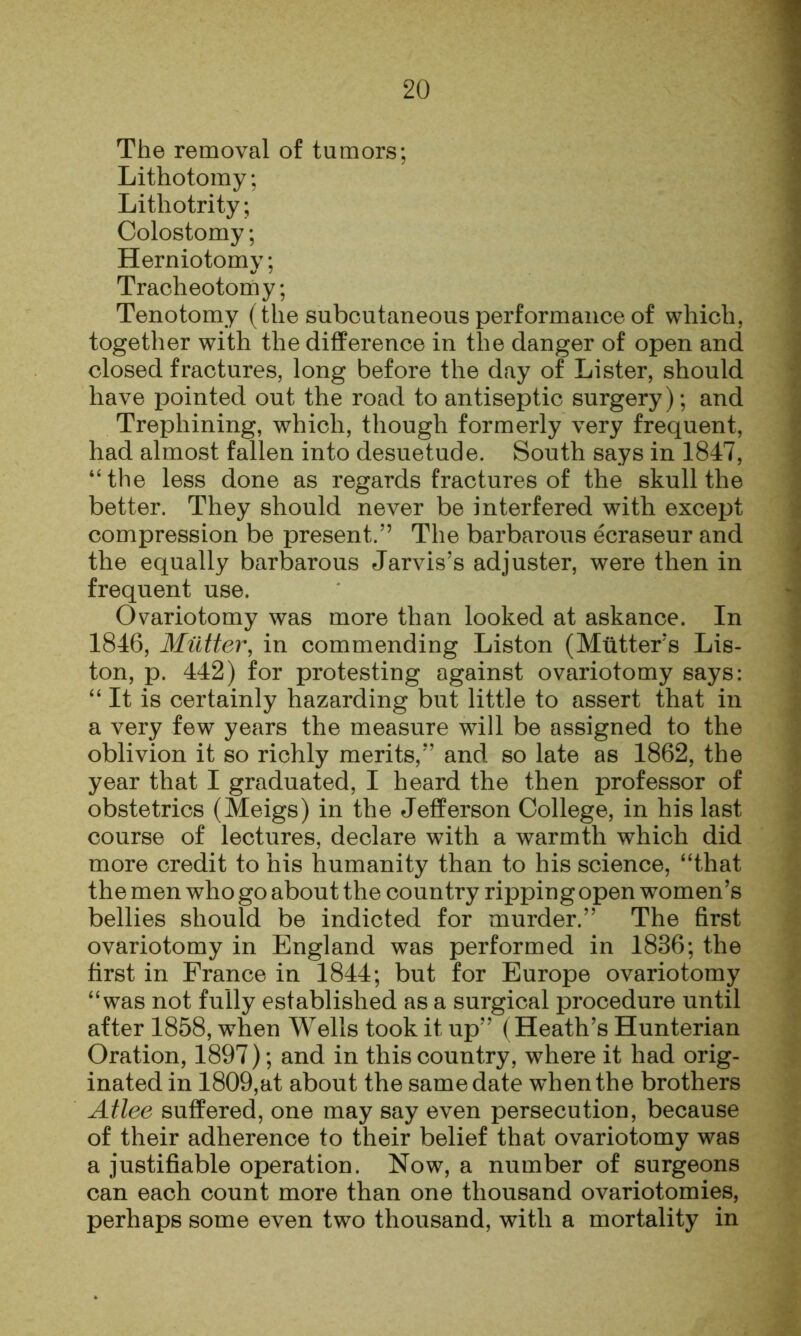 The removal of tumors; Lithotomy; Lithotrity; Colostomy; Herniotomy; Tracheotomy; Tenotomy (the subcutaneous performance of which, together with the difference in the danger of open and closed fractures, long before the day of Lister, should have pointed out the road to antiseptic surgery); and Trephining, which, though formerly very frequent, had almost fallen into desuetude. South says in 1847, ‘'the less done as regards fractures of the skull the better. They should never be interfered with excej)t compression be present.” The barbarous ecraseur and the equally barbarous Jarvis’s adjuster, were then in frequent use. Ovariotomy was more than looked at askance. In 1846, Mutter, in commending Liston (Mutter’s Lis- ton, p. 442) for protesting against ovariotomy says: “ It is certainly hazarding but little to assert that in a very few years the measure will be assigned to the oblivion it so richly merits,” and so late as 1862, the year that I graduated, I heard the then professor of obstetrics (Meigs) in the Jefferson College, in his last course of lectures, declare with a warmth which did more credit to his humanity than to his science, “that the men who go about the country ripping open women’s bellies should be indicted for murder.” The first ovariotomy in England was performed in 1836; the first in France in 1844; but for Europe ovariotomy “was not fully established as a surgical procedure until after 1858, when Wells took it up” (Heath’s Hunterian Oration, 1897); and in this country, where it had orig- inated in 1809,at about the same date w’hen the brothers Atlee suffered, one may say even persecution, because of their adherence to their belief that ovariotomy was a justifiable operation. Now, a number of surgeons can each count more than one thousand ovariotomies, perhaps some even two thousand, with a mortality in