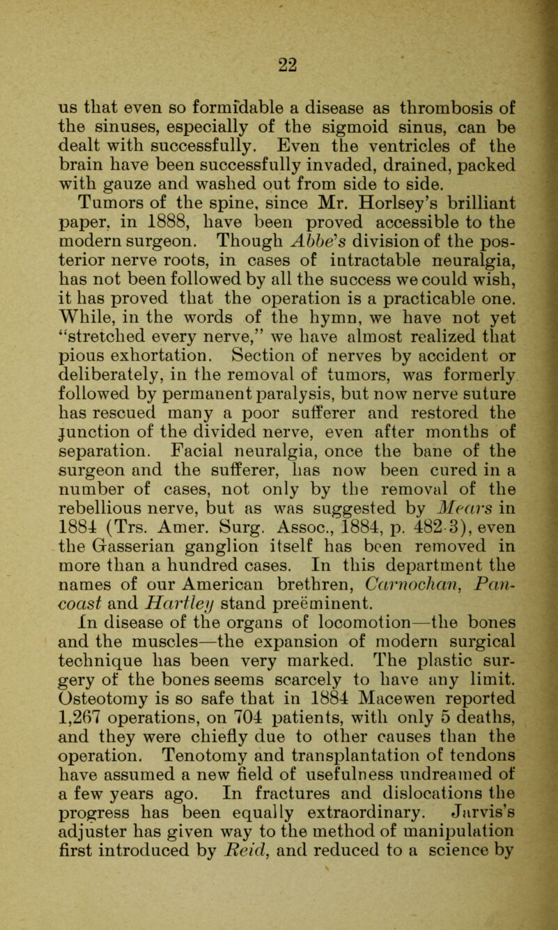 us that even so formidable a disease as thrombosis of the sinuses, especially of the sigmoid sinus, can be dealt with successfully. Even the ventricles of the brain have been successfully invaded, drained, packed with gauze and washed out from side to side. Tumors of the spine, since Mr. Horlsey’s brilliant paper, in 1888, have been proved accessible to the modern surgeon. Though Ahhe^s division of the pos- terior nerve roots, in cases of intractable neuralgia, has not been followed by all the success we could wish, it has proved that the operation is a practicable one. While, in the words of the hymn, we have not yet ‘•'stretched every nerve,” we have almost realized that pious exhortation. Section of nerves by accident or deliberately, in the removal of tumors, was formerly followed by permanent paralysis, but now nerve suture has rescued many a poor sufferer and restored the junction of the divided nerve, even after months of separation. Facial neuralgia, once the bane of the surgeon and the sufferer, has now been cured in a number of cases, not only by the removal of the rebellious nerve, iDut as was suggested by Mears in 1884 (Trs. Amer. Surg. Assoc., 1884, p. 482 3), even the Gasserian ganglion itself has been removed in more than a hundred cases. In this department the names of our American brethren, Carnochan, Pan- coast and Hartley stand preeminent. In disease of the organs of locomotion—the bones and the muscles—the expansion of modern surgical technique has been very marked. The plastic sur- gery of the bones seems scarcely to have any limit. Osteotomy is so safe that in 1884 Mace wen reported 1,267 operations, on 704 patients, with only 5 deaths, and they were chiefly due to other causes than the operation. Tenotomy and transplantation of tendons have assumed a new field of usefulness undreamed of a few years ago. In fractures and dislocations the progress has been equally extraordinary. Jarvis’s adjuster has given way to the method of manipulation first introduced by Reid, and reduced to a science by