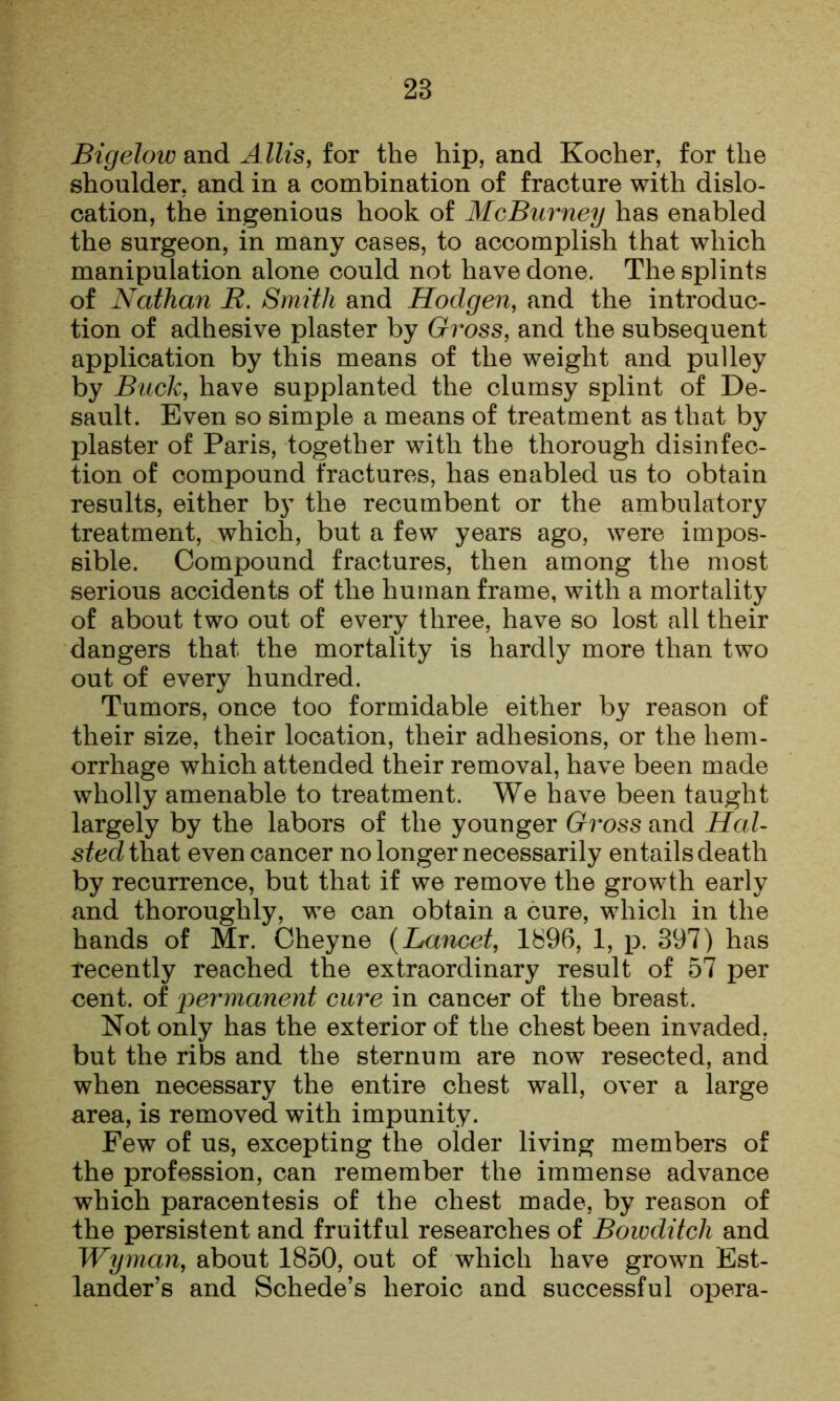 Bigelow and Allis, for the hip, and Kocher, for the shoulder, and in a combination of fracture with dislo- cation, the ingenious hook of McBurney has enabled the surgeon, in many cases, to accomplish that which manipulation alone could not have done. The splints of Nathan B. Smith and Hodgen, and the introduc- tion of adhesive plaster by Gi^oss, and the subsequent application by this means of the weight and pulley by Buck, have supplanted the clumsy splint of De- sault. Even so simple a means of treatment as that by plaster of Paris, together with the thorough disinfec- tion of compound fractures, has enabled us to obtain results, either by the recumbent or the ambulatory treatment, which, but a few years ago, were impos- sible. Compound fractures, then among the most serious accidents of the human frame, with a mortality of about two out of every three, have so lost all their dangers that the mortality is hardly more than two out of every hundred. Tumors, once too formidable either by reason of their size, their location, their adhesions, or the hem- orrhage which attended their removal, have been made wholly amenable to treatment. We have been taught largely by the labors of the younger Gross and Hal- sted that even cancer no longer necessarily entails death by recurrence, but that if we remove the growth early and thoroughly, we can obtain a cure, which in the hands of Mr. Cheyne {Lancet, 1896, 1, p. 397) has recently reached the extraordinary result of 57 per cent, of permanent cure in cancer of the breast. Not only has the exterior of the chest been invaded, but the ribs and the sternum are now resected, and when necessary the entire chest wall, over a large area, is removed with impunity. Few of us, excepting the older living members of the profession, can remember the immense advance which paracentesis of the chest made, by reason of the persistent and fruitful researches of Bowditch and Wyman, about 1850, out of which have grown Est- lander’s and Schede’s heroic and successful opera-