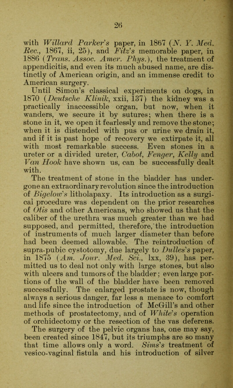 with Willard Parker's paper, in 1867 {N, Y. Med. Pec., 1867, ii, 25), and Fitz's memorable paper, in 1886 {Trans. Assoc. Amer. Phys.), the treatment of appendicitis, and even its much abused name, are dis- tinctly of American origin, and an immense credit to American surgery. Until Simon’s classical experiments on dogs, in 1870 {Deutsche Klinik, xxii, 137) the kidney was a practically inaccessible organ, but now, when it wanders, we secure it by sutures; when there is a stone in it, we open it fearlessly and remove the stone; when it is distended with pus or urine we drain it, and if it is past hope of recovery we extirpate it, all with most remarkable success. Even stones in a ureter or a divided ureter, Cabot, Fenger, Kelly and Van Hook have shown us, can be successfully dealt with. The treatment of stone in the bladder has under- gone an extraordinary revolution since the introduction of Bigelow's litholapaxy. Its introduction as a surgi- cal procedure was dependent on the prior researches of Otis and other Americans, who showed us that the caliber of the urethra was much greater than we had supposed, and permitted, therefore, the introduction of instruments of much larger diameter than before had been deemed allowable. The reintroduction of supra-pubic cystotomy, due largely to Dulles's paper, in 1875 {Am. Jour. Med. Sci., Ixx, 39), has per- mitted us to deal not only with large stones, but also with ulcers and tumors of the bladder; even large por- tions of the wall of the bladder have been removed successfully. The enlarged prostate is now, though always a serious danger, far less a menace to comfort and life since the introduction of McGill’s and other methods of prostatectomy, and of White's operation of orchidectomy or the resection of the vas deferens. The surgery of the pelvic organs has, one may say, been created since 1847, but its triumphs are so many that time allows only a word. Sims's treatment of vesico-vaginal fistula and his introduction of silver