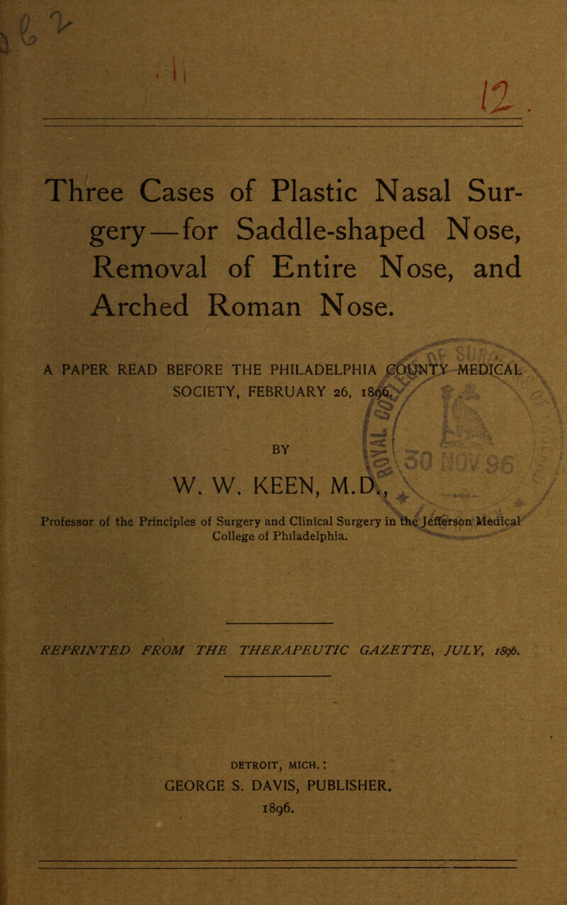 a a- Three Cases of Plastic Nasal Sur- gery—for Saddle-shaped Nose, Removal of Entire Nose, and Arched Roman Nose. A PAPER READ BEFORE THE PHILADELPHIA COUNTY MEDICAL SOCIETY, FEBRUARY 26, 1S96. - V ' •• £ W. W. KEEN, M.D., Tn Professor of the Principles of Surgery and Clinical Surgery in the Jefferson Medical College of Philadelphia. REPRINTED FROM THE THERAPEUTIC GAZETTE, JULY, i8g6. DETROIT, MICH. : GEORGE S. DAVIS, PUBLISHER. 1896.