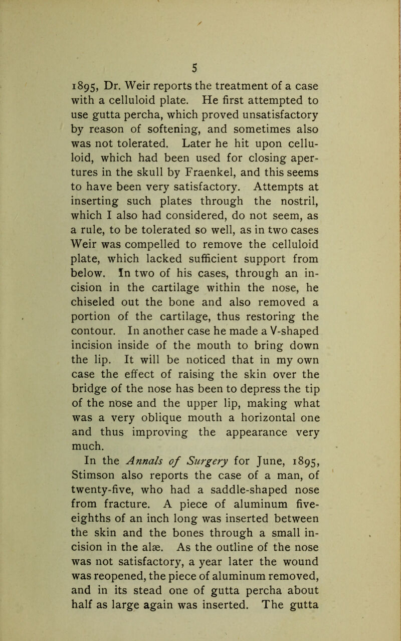 1895, Dr. Weir reports the treatment of a case with a celluloid plate. He first attempted to use gutta percha, which proved unsatisfactory by reason of softening, and sometimes also was not tolerated. Later he hit upon cellu- loid, which had been used for closing aper- tures in the skull by Fraenkel, and this seems to have been very satisfactory. Attempts at inserting such plates through the nostril, which I also had considered, do not seem, as a rule, to be tolerated so well, as in two cases Weir was compelled to remove the celluloid plate, which lacked sufficient support from below. In two of his cases, through an in- cision in the cartilage within the nose, he chiseled out the bone and also removed a portion of the cartilage, thus restoring the contour. In another case he made a V-shaped incision inside of the mouth to bring down the lip. It will be noticed that in my own case the effect of raising the skin over the bridge of the nose has been to depress the tip of the nose and the upper lip, making what was a very oblique mouth a horizontal one and thus improving the appearance very much. In the Annals of Surgery for June, 1895, Stimson also reports the case of a man, of twenty-five, who had a saddle-shaped nose from fracture. A piece of aluminum five- eighths of an inch long was inserted between the skin and the bones through a small in- cision in the alae. As the outline of the nose was not satisfactory, a year later the wound was reopened, the piece of aluminum removed, and in its stead one of gutta percha about half as large again was inserted. The gutta