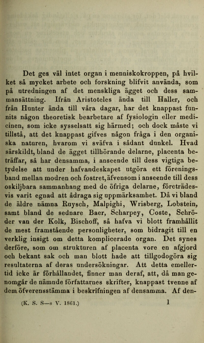 ket så mycket arbete och forskning blifvit använda, som på utredningen af det menskliga ägget och dess sam- mansättning. Ifrån Aristoteles ända till Haller, och från flunter ända till våra dagar, har det knappast fun- nits någon theoretisk bearbetare af fysiologin eller medi- cinen, som icke sysselsatt sig härmed; och dock måste vi tillstå, att det knappast gifves någon fråga i den organi- ska naturen, hvarom vi sväfva i sådant dunkel. Hvad särskildt, bland de ägget tillhörande delarne, placenta be- träffar, så har densamma, i anseende till dess vigtiga be- tydelse att under hafvandeskapet utgöra ett förenings- band mellan modren och fostret,äfvensom i anseende till dess oskiljbara sammanhang med de öfriga delarne, företrädes- vis varit egnad att ådraga sig uppmärksamhet. Då vi bland de äldre nämna Ruysch, Malpighi, Wrisberg, Lobstein, samt bland de sednare Baer, Scharpey, Coste, Schrö- der van der Kolk, Bischoff, så hafva vi blott framhållit de mest framstående personligheter, som bidragit till en verklig insigt om detta komplicerade organ. Det synes derföre, som om strukturen af placenta vore en afgjord och bekant sak och man blott hade att tillgodogöra sig resultaterna af deras undersökningar. Att detta emeller- tid icke är förhållandet, finner man deraf, att, då man ge- nomgår de nämnde författarnes skrifter, knappast tvenne af dem öfverensstämma i beskrifningen af densamma. Af den- 1 (K. S. S—s V. 1861.)