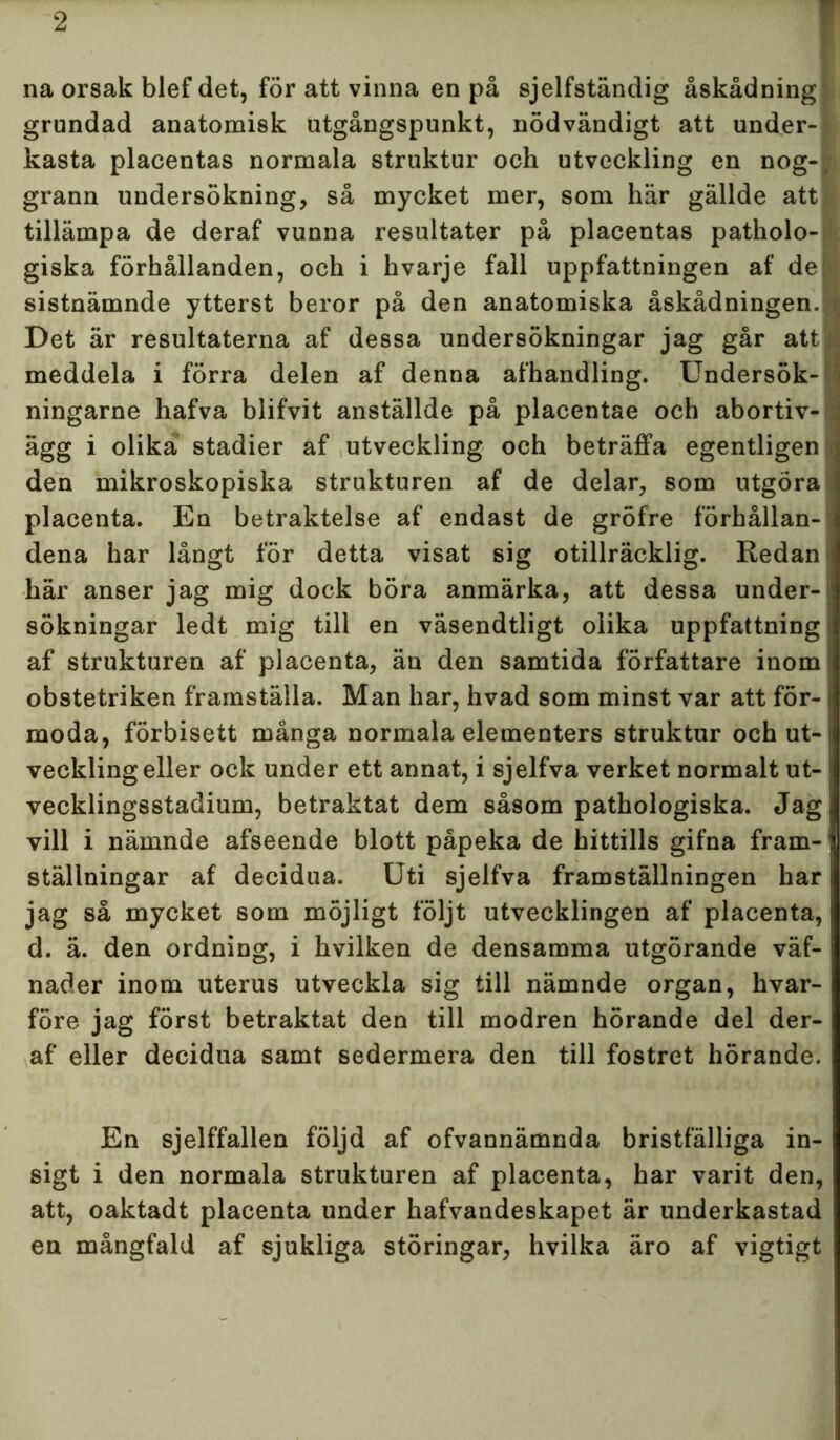 na orsak blef det, för att vinna en på sjelfständig åskådning grundad anatomisk utgångspunkt, nödvändigt att under- kasta placentas normala struktur och utveckling en nog- grann undersökning, så mycket mer, som här gällde att > tillämpa de deraf vunna resultater på placentas patholo- giska förhållanden, och i hvarje fall uppfattningen af del sistnämnde ytterst beror på den anatomiska åskådningen. Det är resultaterna af dessa undersökningar jag går att • meddela i förra delen af denna afhandling. Undersök- ningarne hafva blifvit anställde på placentae och abortiv- s ägg i olika stadier af utveckling och beträffa egentligen den mikroskopiska strukturen af de delar, som utgöra placenta. En betraktelse af endast de gröfre förhållan- dena har långt för detta visat sig otillräcklig. Redan här anser jag mig dock böra anmärka, att dessa under-1 sökningar ledt mig till en väsendtligt olika uppfattning af strukturen af placenta, än den samtida författare inom obstetriken framställa. Man har, hvad som minst var att för- moda, förbisett många normala elementers struktur och ut- veckling eller ock under ett annat, i sjelfva verket normalt ut- vecklingsstadium, betraktat dem såsom pathologiska. Jag vill i nämnde afseende blott påpeka de hittills gifna fram- ställningar af decidua. Uti sjelfva framställningen har jag så mycket som möjligt följt utvecklingen af placenta, d. ä. den ordning, i hvilken de densamma utgörande väf- nader inom uterus utveckla sig till nämnde organ, hvar- före jag först betraktat den till modren hörande del der- af eller decidua samt sedermera den till fostret hörande. En sjelffallen följd af ofvannämnda bristfälliga in- sigt i den normala strukturen af placenta, har varit den, att, oaktadt placenta under hafvandeskapet är underkastad en mångfald af sjukliga störingar, hvilka äro af vigtigt