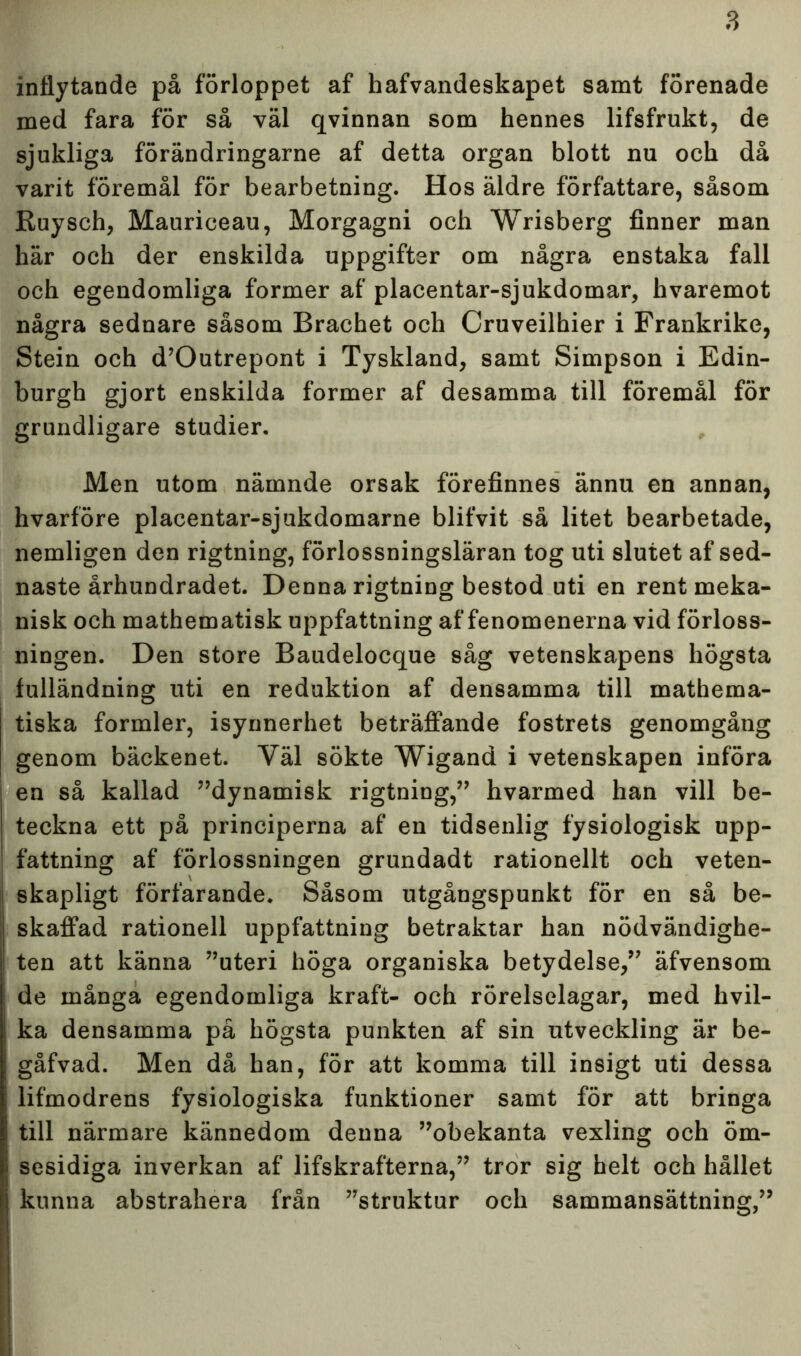 inflytande på förloppet af hafvandeskapet samt förenade med fara för så väl qvinnan som hennes lifsfrukt, de sjukliga förändringarne af detta organ blott nu och då varit föremål för bearbetning. Hos äldre författare, såsom Ruysch, Mauriceau, Morgagni och Wrisberg finner man här och der enskilda uppgifter om några enstaka fall och egendomliga former af placentar-sjukdomar, hvaremot några sednare såsom Brachet och Cruveilhier i Frankrike, Stein och d’Outrepont i Tyskland, samt Simpson i Edin- burgh gjort enskilda former af desamma till föremål för grundligare studier. Men utom nämnde orsak förefinnes ännu en annan, hvarföre placentar-sjukdomarne blifvit så litet bearbetade, nemligen den rigtning, förlossningsläran tog uti slutet af sed- naste århundradet. Denna rigtning bestod uti en rent meka- nisk och mathematisk uppfattning af fenomenerna vid förloss- ningen. Den store Baudelocque såg vetenskapens högsta fulländning uti en reduktion af densamma till mathema- tiska formler, isynnerhet beträffande fostrets genomgång genom bäckenet. Väl sökte Wigand i vetenskapen införa en så kallad ”dynamisk rigtning,” hvarmed han vill be- teckna ett på principerna af en tidsenlig fysiologisk upp- fattning af förlossningen grundadt rationellt och veten- skapligt förfarande. Såsom utgångspunkt för en så be- skaffad rationell uppfattning betraktar han nödvändighe- ten att känna ”uteri höga organiska betydelse,” äfvensom de många egendomliga kraft- och rörelselagar, med hvil- ka densamma på högsta punkten af sin utveckling är be- gåfvad. Men då han, för att komma till insigt uti dessa lifmodrens fysiologiska funktioner samt för att bringa till närmare kännedom denna ”obekanta vexling och öm- sesidiga inverkan af lifskrafterna,” tror sig helt och hållet kunna abstrahera från ”struktur och sammansättning,”