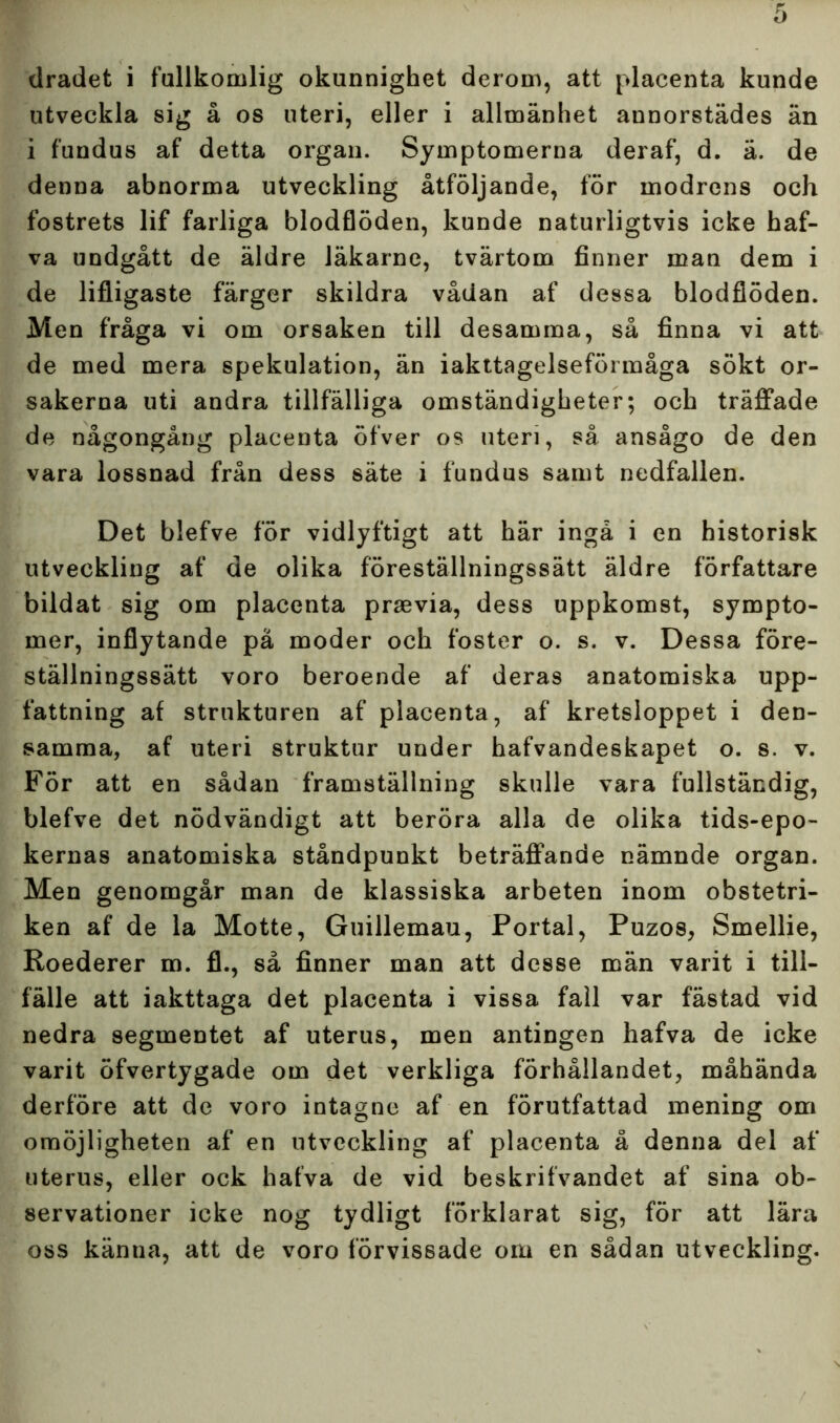 dradet i fullkomlig okunnighet derom, att placenta kunde utveckla sig å os uteri, eller i allmänhet annorstädes än i fundus af detta organ. Symptomerna deraf, d. ä. de denna abnorma utveckling åtföljande, för modrens och fostrets lif farliga blodflöden, kunde naturligtvis icke haf- va undgått de äldre läkarne, tvärtom finner man dem i de lifligaste färger skildra vådan af dessa blodflöden. Men fråga vi om orsaken till desamma, så finna vi att de med mera spekulation, än iakttagelseföl måga sökt or- sakerna uti andra tillfälliga omständigheter; och träffade de någongång placenta öfver os uteri, så ansågo de den vara lossnad från dess säte i fundus samt nedfallen. Det blefve för vidlyftigt att här ingå i en historisk utveckling af de olika föreställningssätt äldre författare bildat sig om placenta prsevia, dess uppkomst, sympto- mer, inflytande pä moder och foster o. s. v. Dessa före- ställningssätt voro beroende af deras anatomiska upp- fattning af strukturen af placenta, af kretsloppet i den- samma, af uteri struktur under hafvandeskapet o. s. v. För att en sådan framställning skulle vara fullständig, blefve det nödvändigt att beröra alla de olika tids-epo- kernas anatomiska ståndpunkt beträffande nämnde organ. Men genomgår man de klassiska arbeten inom obstetri- ken af de la Motte, Guillemau, Portal, Puzos, Smellie, Roederer m. fl., så finner man att desse män varit i till- fälle att iakttaga det placenta i vissa fall var fästad vid nedra segmentet af uterus, men antingen hafva de icke varit öfvertygade om det verkliga förhållandet, måhända derföre att de voro intagne af en förutfattad mening om omöjligheten af en utveckling af placenta å denna del af uterus, eller ock hafva de vid beskrifvandet af sina ob- servationer icke nog tydligt förklarat sig, för att lära oss känna, att de voro förvissade om en sådan utveckling.
