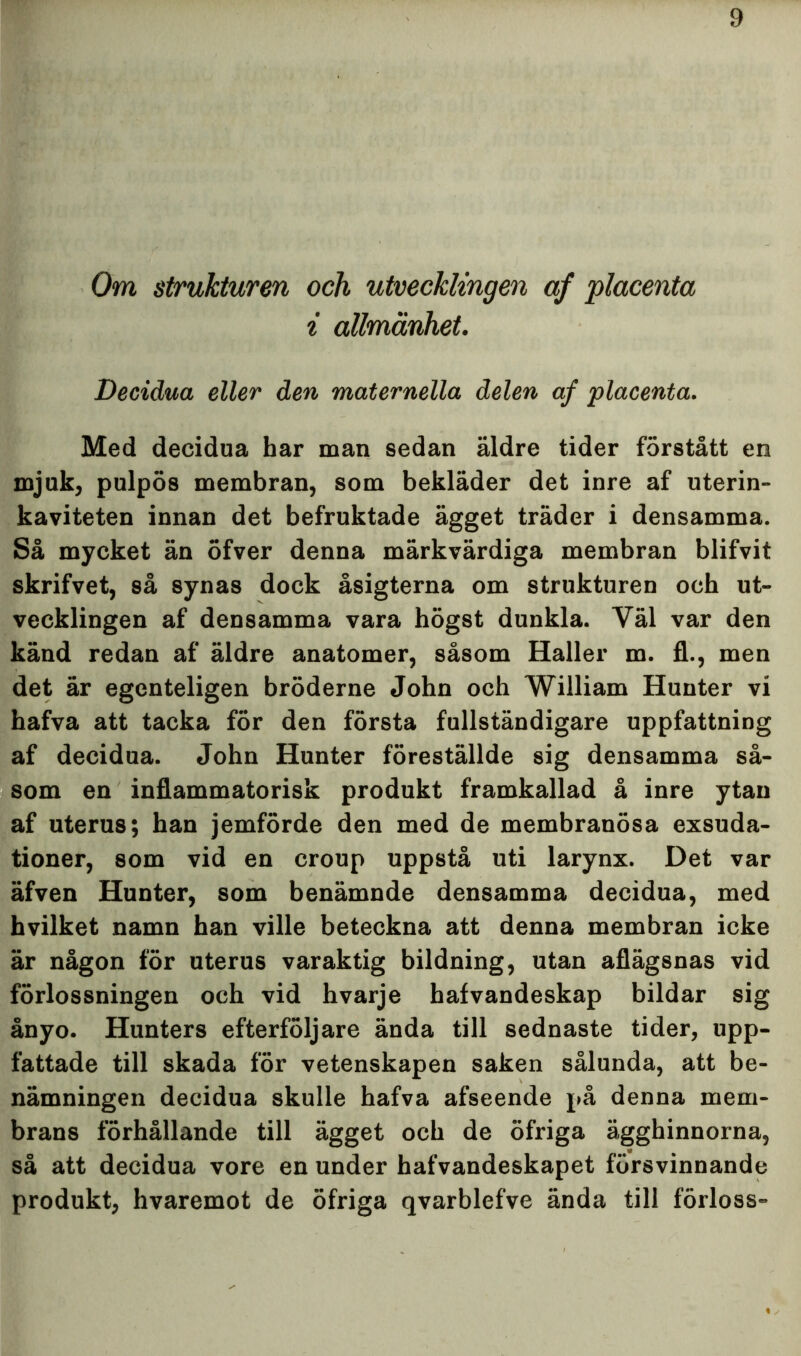 Om strukturen och utvecklingen af placenta i allmänhet. Decidua eller den maternella delen af placenta. Med decidua har man sedan äldre tider förstått en mjuk, pulpös membran, som bekläder det inre af uterin- kaviteten innan det befruktade ägget träder i densamma. Så mycket än öfver denna märkvärdiga membran blifvit skrifvet, så synas dock åsigterna om strukturen och ut- vecklingen af densamma vara högst dunkla. Väl var den känd redan af äldre anatomer, såsom Haller m. fl., men det är egenteligen bröderne John och William Hunter vi hafva att tacka för den första fullständigare uppfattning af decidua. John Hunter föreställde sig densamma så- som en inflammatorisk produkt framkallad å inre ytan af uterus; han jemförde den med de membranösa exsuda- tioner, som vid en croup uppstå uti larynx. Det var äfven Hunter, som benämnde densamma decidua, med hvilket namn han ville beteckna att denna membran icke är någon för uterus varaktig bildning, utan aflägsnas vid förlossningen och vid hvarje hafvandeskap bildar sig ånyo. Hunters efterföljare ända till sednaste tider, upp- fattade till skada för vetenskapen saken sålunda, att be- nämningen decidua skulle hafva afseende på denna mem- brans förhållande till ägget och de öfriga ägghinnorna, så att decidua vore en under hafvandeskapet försvinnande produkt, hvaremot de öfriga qvarblefve ända till förloss-