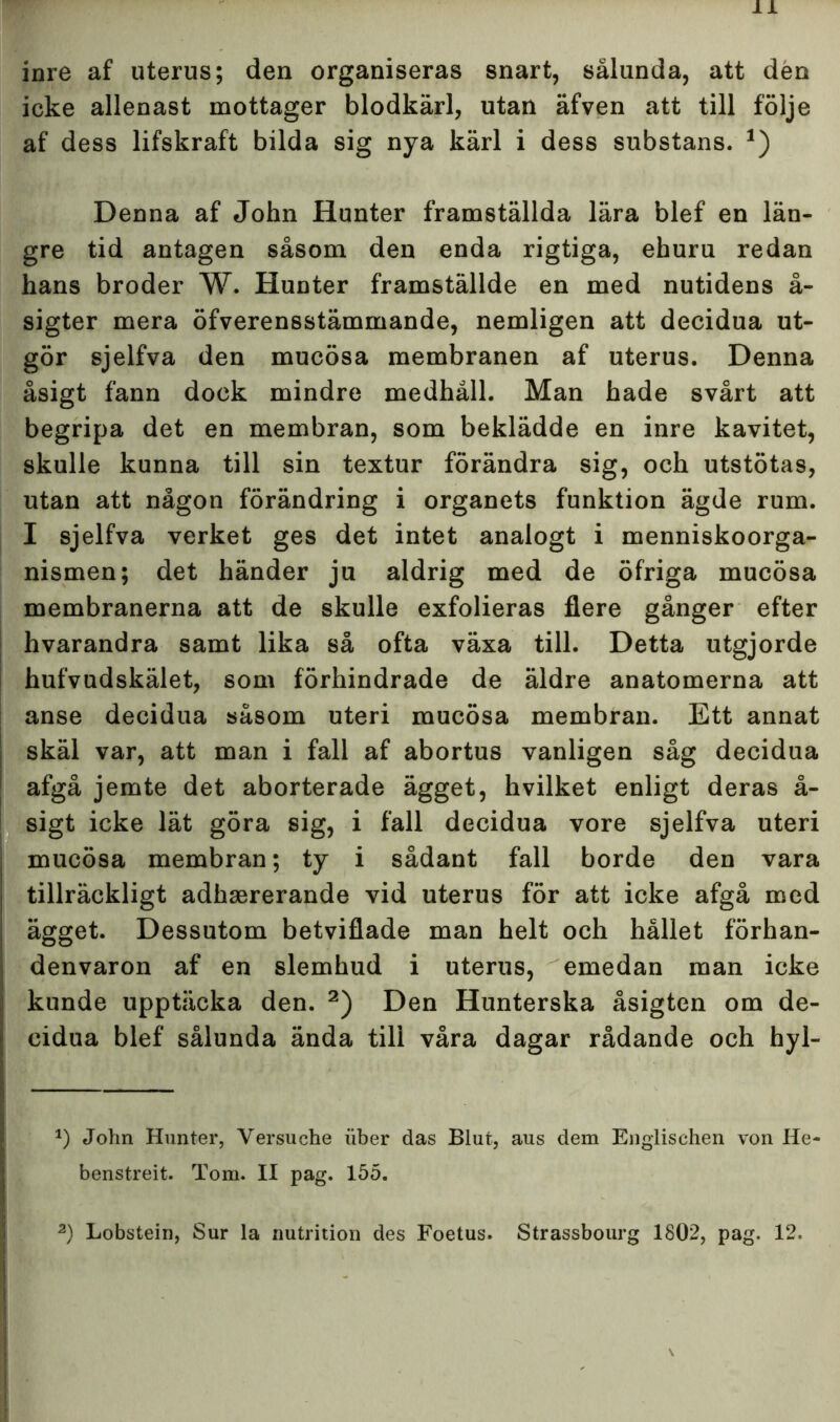 inre af uterus; den organiseras snart, sålunda, att den icke allenast mottager blodkärl, utan äfven att till följe af dess lifskraft bilda sig nya kärl i dess substans. *) Denna af John Hunter framställda lära blef en län- gre tid antagen såsom den enda rigtiga, ehuru redan hans broder W. Hunter framställde en med nutidens å- sigter mera öfverensstämmande, nemligen att decidua ut- gör sjelfva den mucösa membranen af uterus. Denna åsigt fann dock mindre medhåll. Man hade svårt att begripa det en membran, som beklädde en inre kavitet, skulle kunna till sin textur förändra sig, och utstötas, utan att någon förändring i organets funktion ägde rum. I sjelfva verket ges det intet analogt i menniskoorga- nismen; det händer ju aldrig med de öfriga mucösa membranerna att de skulle exfolieras flere gånger efter hvarandra samt lika så ofta växa till. Detta utgjorde hufvudskälet, som förhindrade de äldre anatomerna att anse decidua såsom uteri mucösa membran. Ett annat skäl var, att man i fall af abortus vanligen såg decidua afgå jemte det aborterade ägget, hvilket enligt deras å- sigt icke lät göra sig, i fall decidua vore sjelfva uteri mucösa membran; ty i sådant fall borde den vara tillräckligt adhsererande vid uterus för att icke afgå med ägget. Dessutom betviflade man helt och hållet förhan- denvaron af en slemhud i uterus, emedan man icke kunde upptäcka den. * 2) Den Hunterska åsigten om de- cidua blef sålunda ända till våra dagar rådande och hyl- *) John Hunter, Versuche iiber das Blufc, aus dem Englischen von He- benstreit. Tom. II pag. 155. 2) Lobstein, Sur la nutrition des Foetus. Strassbourg 1802, pag. 12.