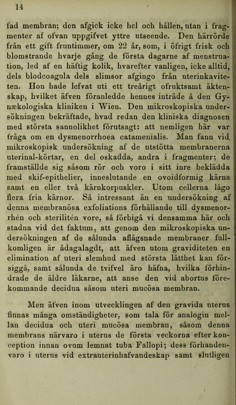 fad membran; den afgick icke hel och hållen, utan i frag- menter af ofvan uppgifvet yttre utseende. Den härrörde från ett gift fruntimmer, om 22 år, som, i öfrigt frisk och blomstrande hvarje gång de första dagarne af menstrua- tion, led af en häftig kolik, hvarefter vanligen, icke alltid, dels blodcoagula dels slimsor afgingo från uterinkavite- ten. Hon hade lefvat uti ett treårigt ofruktsamt äkten- skap, hvilket äfven föranledde hennes inträde å den Gy- naekologiska kliniken i Wien. Den mikroskopiska under- sökningen bekräftade, hvad redan den kliniska diagnosen med största sannolikhet förutsagt: att nemligen här var fråga om en dysmenorrhoea catamenialis. Man fann vid, | mikroskopisk undersökning af de utstötta membranerna uterinal-körtar, en del oskadda, andra i fragmenter; de framställde sig såsom rör och voro i sitt inre beklädda med skif-epithelier, inneslutande en ovoidformig kärna samt en eller två kärnkorpuskler. Utom cellerna lågo flera fria kärnor. Så intressant än en undersökning af denna membranösa exfoliations förhåliande till dysmenor- rhén och sterilitén vore, så förbigå vi densamma här och stadna vid det faktum, att genom den mikroskopiska un- dersökningen af de sålunda aflägsnade membraner full- komligen är ådagalagdt, att äfven utom graviditeten en elimination af uteri slemhud med största lätthet kan för- siggå, samt sålunda de tvifvel äro häfna, hvilka förhin- drade de äldre läkarne, att anse den vid abortus före- kommande decidua såsom uteri mucösa membran. Men äfven inom utvecklingen af den gravida uterus finnas många omständigheter, som tala för analogin mel- lan decidua och uteri mucösa membran, såsom denna membrans närvaro i uterus de första veckorna efter kon- ception innan ovtim lemnat tuba Fallopi; dess föriianden- varo i uterus vid extrauterinhafvandeskap samt slutligen