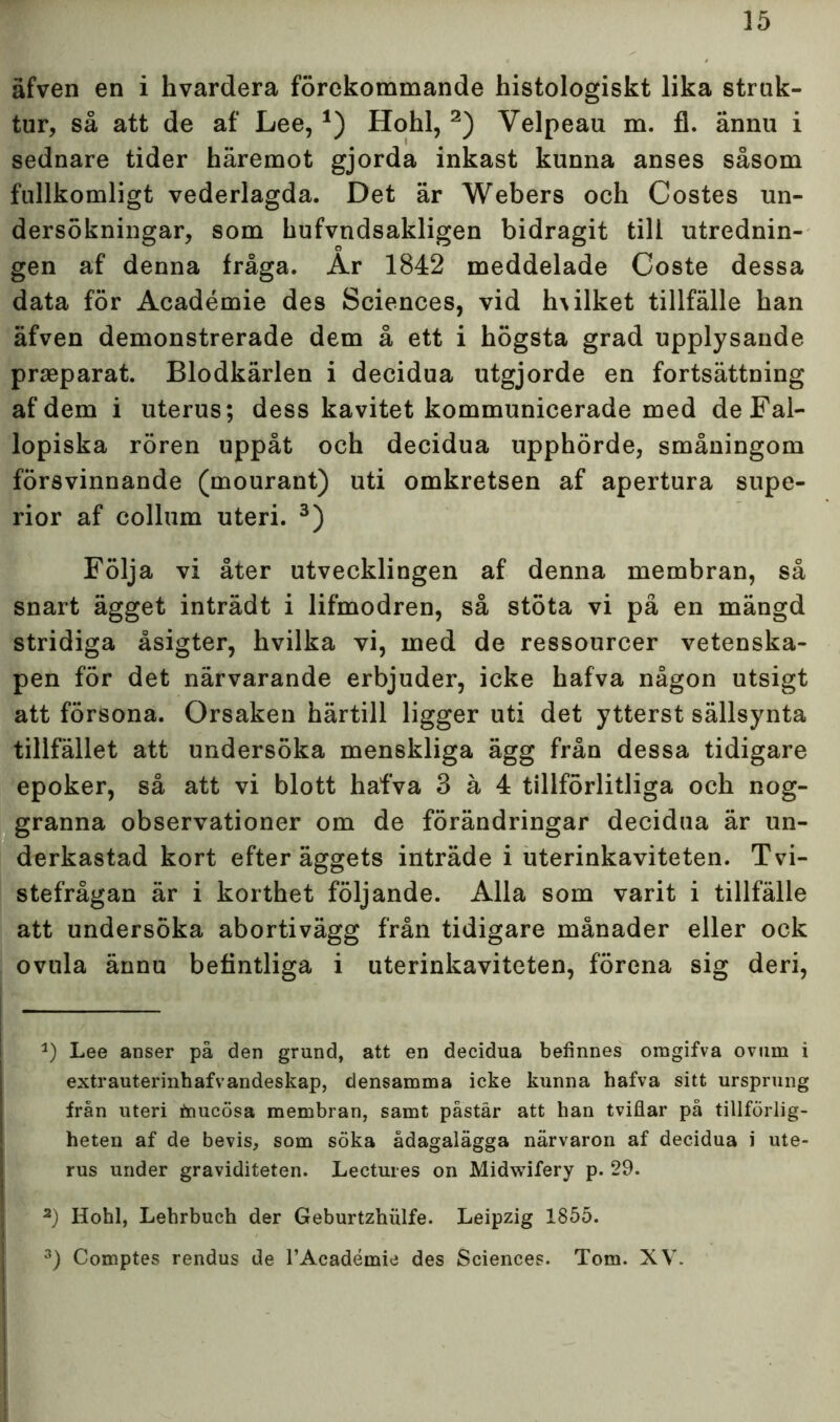 äfven en i hvardera förekommande histologiskt lika struk- tur, så att de af Lee, *) Hohl, * 2) Velpeau m. fl. ännu i sednare tider häremot gjorda inkast kunna anses såsom fullkomligt vederlagda. Det är Webers och Costes un- dersökningar, som hufvndsakligen bidragit till utrednin- gen af denna fråga. Ar 1842 meddelade Coste dessa data för Académie des Sciences, vid h\ilket tillfälle han äfven demonstrerade dem å ett i högsta grad upplysande praeparat. Blodkärlen i decidua utgjorde en fortsättning af dem i uterus; dess kavitet kommunicerade med de Fal- lopiska rören uppåt och decidua upphörde, småningom försvinnande (mourant) uti omkretsen af apertura supe- rior af collum uteri. 3) Följa vi åter utvecklingen af denna membran, så snart ägget inträdt i lifmodren, så stöta vi på en mängd stridiga åsigter, hvilka vi, med de ressourcer vetenska- pen för det närvarande erbjuder, icke hafva någon utsigt att försona. Orsaken härtill ligger uti det ytterst sällsynta tillfället att undersöka menskliga ägg från dessa tidigare epoker, så att vi blott hafva 3 å 4 tillförlitliga och nog- granna observationer om de förändringar decidua är un- derkastad kort efter äggets inträde i uterinkaviteten. Tvi- stefrågan är i korthet följande. Alla som varit i tillfälle att undersöka abortivägg från tidigare månader eller ock ovula ännu befintliga i uterinkaviteten, förena sig deri, *) Lee anser på den grund, att en decidua befinnes omgifva ovum i extrauterinhafvandeskap, densamma icke kunna hafva sitt ursprung från uteri fnucösa membran, samt påstår att han tviflar på tillförlig- heten af de bevis, som söka ådagalägga närvaron af decidua i ute- rus under graviditeten. Lectures on Midwifery p. 29. 2) Hohl, Lehrbuch der Geburtznulfe. Leipzig 1855. 3) Comptes rendus de 1’Académie des Sciences. Tom. XV.