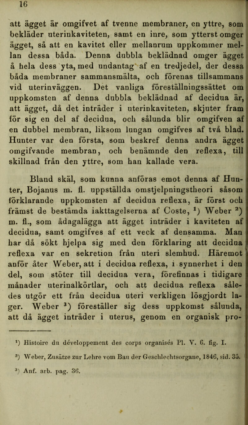 att ägget är omgifvet af tvenne membraner, en yttre, som bekläder uterinkaviteten, samt en inre, som ytterst omger ägget, så att en kavitet eller mellanrum uppkommer mel- lan dessa båda. Denna dubbla beklädnad omger ägget å hela dess yta, med undantag af en tredjedel, der dessa båda membraner sammansmälta, och förenas tillsammans vid uterinväggen. Det vanliga föreställningssättet om uppkomsten af denna dubbla beklädnad af decidua är, att ägget, då det inträder i uterinkaviteten, skjuter fram för sig en del af decidua, och sålunda blir omgifven af en dubbel membran, liksom lungan omgifves af två blad. Hunter var den första, som beskref denna andra ägget omgifvande membran, och benämnde den reflexa, till skillnad från den yttre, som han kallade vera. Bland skäl, som kunna anföras emot denna af Hun- ter, Bojanus m. fl. uppställda omstjelpningstheori såsom ; förklarande uppkomsten af decidua reflexa, är först och främst de bestämda iakttagelserna af Coste, 1) Weber 2) m. fl., som ådagalägga att ägget inträder i kaviteten af decidua, samt omgifves af ett veck af densamma. Man har då sökt hjelpa sig med den förklaring att decidua reflexa var en sekretion från uteri slemhud. Häremot anför åter Weber, att i decidua reflexa, i synnerhet i den del, som stöter till decidua vera, förefinnas i tidigare månader uterinalkörtlar, och att decidua reflexa såle- des utgör ett från decidua uteri verkligen lösgjordt la- ger. Weber 3) föreställer sig dess uppkomst sålunda, att då ägget inträder i uterus, genom en organisk pro- 1) Histoire du développement des corps organisés Pl. V. 6. fig. I. 2) Weber, Zusätze zur Lehre vom Bau der Geschlechtsorgane, 1846, sid. 35. 3) Anf. arb. pag. 36.