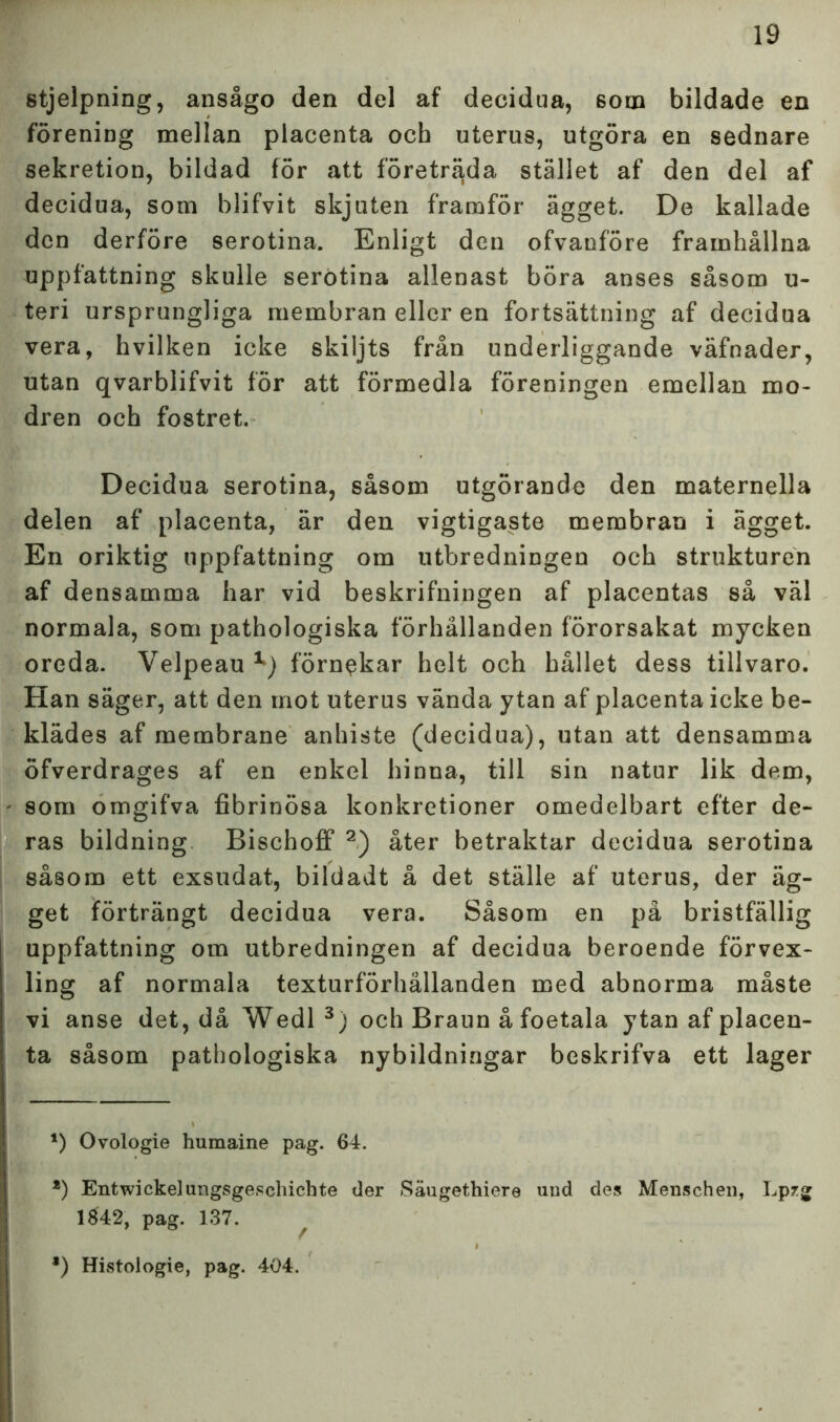 stjelpning, ansågo den del af decidua, 6om bildade en förening mellan placenta och uterus, utgöra en sednare sekretion, bildad för att företräda stället af den del af decidua, som blifvit skjuten framför ägget. De kallade den derföre serotina. Enligt den ofvanföre framhållna uppfattning skulle serotina allenast böra anses såsom u- teri ursprungliga membran eller en fortsättning af decidua vera, hvilken icke skiljts från underliggande väfnader, utan qvarblifvit för att förmedla föreningen emellan mo- dren och fostret. Decidua serotina, såsom utgörande den maternella delen af placenta, är den vigtigaste membran i ägget. En oriktig uppfattning om utbredningen och strukturen af densamma har vid beskrifningen af placentas så väl normala, som pathologiska förhållanden förorsakat mycken oreda. Velpeau x) förnekar helt och hållet dess tillvaro. Han säger, att den mot uterus vända ytan af placenta icke be- klädes af membrane anhiste (decidua), utan att densamma öfverdrages af en enkel hinna, till sin natur lik dem, som omgifva fibrinösa konkretioner omedelbart efter de- ras bildning Bischoff 2) åter betraktar decidua serotina såsom ett exsudat, bildadt å det ställe af uterus, der äg- get förträngt decidua vera. Såsom en på bristfällig uppfattning om utbredningen af decidua beroende förvex- ling af normala texturförhällanden med abnorma måste vi anse det, då Wedl 3) och Braun å foetala ytan af placen- ta såsom pathologiska nybildningar beskrifva ett lager *) Ovologie humaine pag. 64. *) Entwickelungsgescliichte der Säugethiere uud des Menschen, Lpzg 1842, pag. 137. å) Histologie, pag. 404.