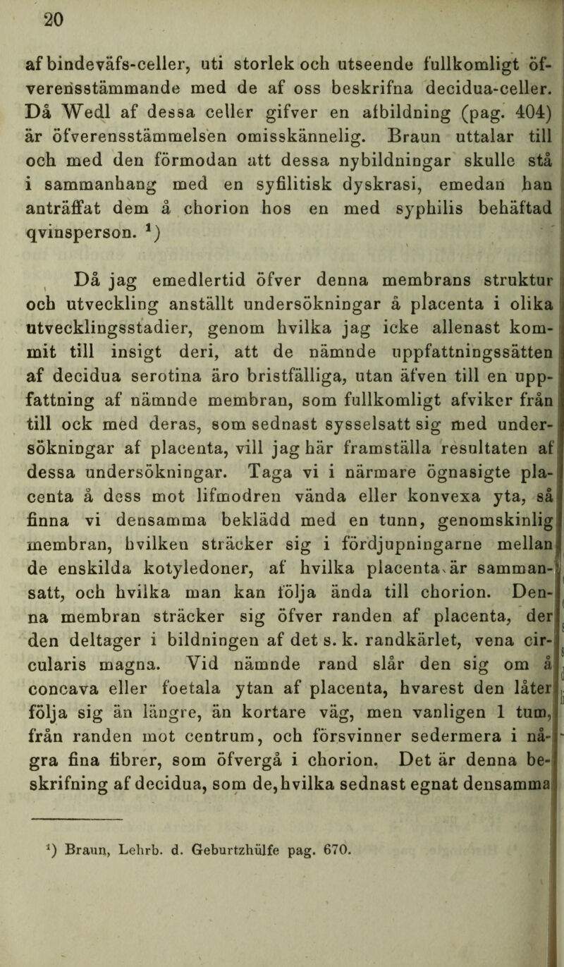 af bindeväfs-celler, uti storlek och utseende fullkomligt öf- vererisstämmande med de af oss beskrifna decidua-celler. Då Wedl af dessa celler gifver en albildning (pag. 404) är öfverensstämmelsen omisskännelig. Braun uttalar till och med den förmodan att dessa nybildningar skulle stå i sammanhang med en syfilitisk dyskrasi, emedan han anträffat dem å ehorion hos en med syphilis behäftad qvinsperson. 1) ■ Då jag emedlertid öfver denna membrans struktur och utveckling anställt undersökningar å placenta i olika utvecklingsstadier, genom hvilka jag icke allenast kom- mit till insigt deri, att de nämnde uppfattningssätten af decidua serotina äro bristfälliga, utan äfven till en upp- fattning af nämnde membran, som fullkomligt afviker från till ock med deras, som sednast sysselsatt sig med under- sökningar af placenta, vill jag här framställa resultaten af dessa undersökningar. Taga vi i närmare ögnasigte pla- centa å dess mot lifmodren vända eller konvexa yta, så finna vi densamma beklädd med en tunn, genomskinlig membran, hvilketi sträcker sig i fördjupningarne mellan de enskilda kotyledoner, af hvilka placentavär samman- satt, och hvilka man kan följa ända till ehorion. Den- na membran sträcker sig öfver randen af placenta, der den deltager i bildningen af det s. k. randkärlet, vena cir- cularis magna. Vid nämnde rand slår den sig om å , concava eller foetala ytan af placenta, hvarest den låter | följa sig än längre, än kortare väg, men vanligen 1 tum, från randen mot centrum, och försvinner sedermera i nå- - gra fina fibrer, som öfvergå i ehorion. Det är denna be- skrifning af decidua, som de,hvilka sednast egnat densamma *) Braun, Lehrb. d. Geburtzhiilfe pag. 670.