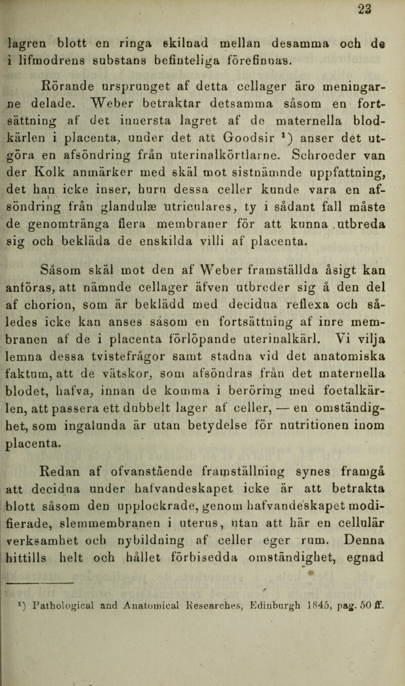 lagren blott en ringa ekilnad mellan desamma och de i lifmodrens substans befinteliga förefinnas. Rörande ursprunget af detta cellager äro meningar- ne delade. Weber betraktar detsamma såsom en fort- sättning af det innersta lagret af de maternella blod- kärlen i placenta, under det att Goodsir *) anser det ut- göra en afsöndring från uterinalkörtlai ne. Schroeder van der Kolk anmärker med skäl mot sistnämnde uppfattning, det han icke inser, huru dessa celler kunde vara en af- söndring från glandulae utriculares, ty i sådant fall måste de genomtränga flera membraner för att kunna .utbreda sig och bekläda de enskilda villi af placenta. Såsom skäl mot den af Weber framställda åsigt kan anföras, att nämnde cellager äfven utbreder sig å den del af chorion, som är beklädd med decidna reflexa och så- ledes icke kan anses såsom en fortsättning af inre mem- branen af de i placenta förlöpande uterinalkärl. Vi vilja lemna dessa tvistefrågor samt stadna vid det anatomiska faktum, att de vätskor, som afsöndras från det maternella blodet, hafva, innan de komma i beröring med foetalkär- len, att passera ett dubbelt lager af celler, — en omständig- het, som ingalunda är utan betydelse för nutritionen inom placenta. Redan af ofvanstående framställning synes framgå att decidna under hafvandeskapet icke är att betrakta blott såsom den upplockrade, genom hafvandeskapet modi- fierade, slemmembranen i uterus, utan att här en cellulär verksamhet och nybildning af celler eger rum. Denna hittills helt och hållet förbisedda omständighet, egnad 1) Pathological and Anatomical Kesearches, Edinburgh 1845, pag. 50 ff.