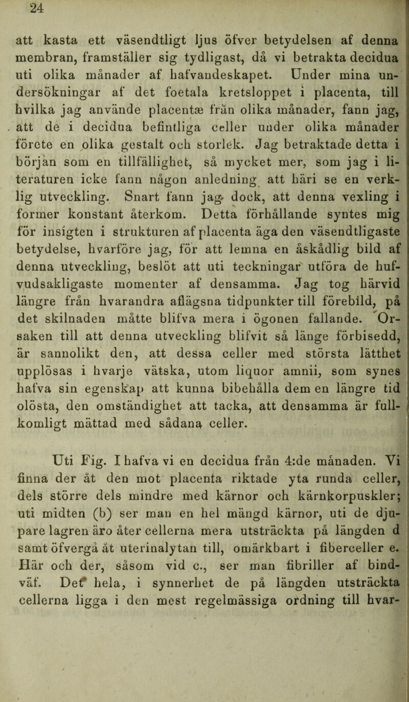 att kasta ett väsendtligt ljus öfver betydelsen af denna membran, framställer sig tydligast, då vi betrakta decidua uti olika månader af hafvandeskapet. Under mina un- dersökningar af det foetala kretsloppet i placenta, till hvilka jag använde placentae frän olika månader, fann jag, att de i decidua befintliga celler under olika månader förete en olika gestalt och storlek. Jag betraktade detta i början som en tillfällighet, så mycket mer, som jag i li- teraturen icke fann någon anledning att häri se en verk- lig utveckling. Snart fann jag* dock, att denna vexling i former konstant återkom. Detta förhållande syntes mig för insigten i strukturen af placenta äga den väsendtligaste betydelse, hvarföre jag, för att lemna en åskådlig bild af denna utveckling, beslöt att uti teckningar utföra de huf- vudsakligaste momenter af densamma. Jag tog härvid längre från hvarandra aflägsna tidpunkter till förebild, på det skilnaden måtte blifva mera i ögonen fallande. Or- saken till att denna utveckling blifvit så länge förbisedd, är sannolikt den, att dessa celler med största lätthet upplösas i hvarje vätska, utom liquor amnii, som synes hafva sin egenskap att kunna bibehålla dem en längre tid olösta, den omständighet att tacka, att densamma är full- komligt mättad med sådana celler. Uti Fig. I hafva vi en decidua från 4:de månaden. Yi finna der åt den mot placenta riktade yta runda celler, dels större dels mindre med kärnor och kärnkorpuskler; uti midten (b) ser man en hel mängd kärnor, uti de dju- pare lagren äro åter cellerna mera utsträckta på längden d samt öfvergå åt uterinalytan till, omärkbart i fiberceller e. Här och der, såsom vid c., ser man fibriller af bind- väf. Def hela, i synnerhet de på längden utsträckta cellerna ligga i den mest regelmässiga ordning till hvar-