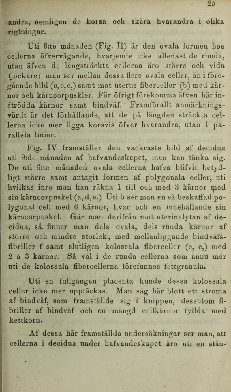 andra, nemligen de korsa och skära hvarandra i olika rigtningar. Uti 6:te månaden (Fig. Il) är den ovala formen hos cellerna öfvervägande, hvarjemte icke allenast de runda, utan äfven de långsträckta cellerna äro större och vida tjockare; man ser mellan dessa flere ovala celler, än i före- gående bild (c,c,c,) samt mot uterus fiberceller (b) med kär- nor och kärncorpuskler. För öfrigt förekomma äfven här in- strödda kärnor samt bindväf. Framförallt anmärknings- värdt är det förhållande, att de på längden sträckta cel- lerna icke mer ligga korsvis öfver hvarandra, utan i pa- rallela linier. Fig. IV framställer den vackraste bild af decidua uti 9:de månaden af hafvandeskapet, man kan tänka sig. De uti 6:te månaden ovala cellerna hafva blifvit betyd- ligt större samt antagit formen af polygonala celler, uti hvilkas inre man kan räkna 1 till och med 3 kärnor iped sin kärncorpuskel (a, d,e.) Uti b ser man en så beskaffad po- lygonal cell med 6 kärnor, hvar och en innehållande sin kärncorpuskel. Går man derifrån mot uterinalytan af de- cidua, så. finner man dels ovala, dels runda kärnor af större och mindre storlek, med mellanliggande bindväfs- fibriller f samt slutligen kolossala fiberceller (c, c,) med 2 ä 3 kärnor. Så väl i de runda cellerna som ännu mer uti de kolossala fibercellerna förefunnos fettgranula. Uti en fullgången placenta kunde dessa kolossala celler icke mer upptäckas. Man såg här blott ett stroma af bindväf, som framställde sig i knippen, dessutom fi- briller af bindväf och en mängd cellkärnor fyllda med kettkorn. Af dessa här framställda undersökningar ser man, att cellerna i decidua under hafvandeskapet äro uti en stän-