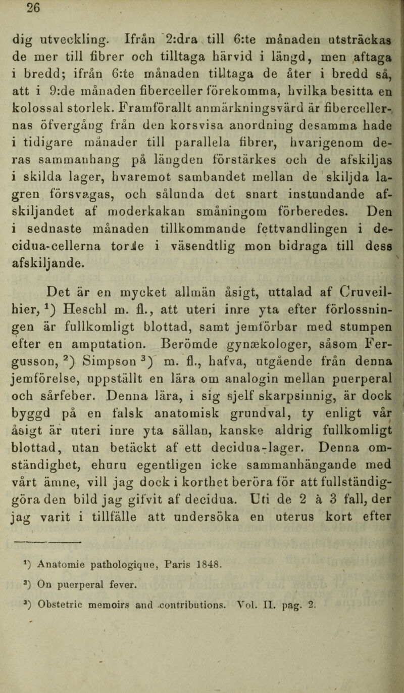 dig utveckling. Ifrån 2:dra till 6:te månaden utsträckas de mer till fibrer och tilltaga härvid i längd, men aftaga i bredd; ifrån 6:te månaden tilltaga de åter i bredd så, att i 9:de månaden fiberceller förekomma, hvilka besitta en kolossal storlek. Framförallt anmärkningsvärd är fiberceller- nas öfvergång från den korsvisa anordning desamma hade i tidigare månader till parallela fibrer, hvarigenom de- ras sammanhang på längden förstärkes och de afskiljas i skilda lager, hvaremot sambandet mellan de skiljda la- gren försvagas, och sålunda det snart instundande af- skiljandet af moderkakan småningom förberedes. Den i sednaste månaden tillkommande fettvandlingen i de- cidua-cellerna torie i väsendtlig mon bidraga till dess afskiljande. Det är en mycket allmän åsigt, uttalad af Cruveil- hier, *) Heschl m. fl., att uteri inre yta efter förlossnin- gen är fullkomligt blottad, samt jemförbar med stumpen efter en amputation. Berömde gynaekologer, såsom Fer- gusson, * 2) Simpson 3) m. fl., hafva, utgående från denna jemförelse, uppställt en lära om analogin mellan puerperal och sårfeber. Denna lära, i sig sjelf skarpsinnig, är dock byggd på en falsk anatomisk grundval, ty enligt vår åsigt är uteri inre yta sällan, kanske aldrig fullkomligt blottad, utan betäckt af ett decidua-lager. Denna om- ständighet, ehuru egentligen icke sammanhängande med vårt ämne, vill jag dock i korthet beröra för att fullständig- göra den bild jag gifvit af decidua. Uti de 2 ä 3 fall, der jag varit i tillfälle att undersöka en uterus kort efter *) Anatomie pathologique, Paris 1848. 2) On puerperal fever. 3) Obstetric memoirs and -contributions. Vol. II. pag. 2.