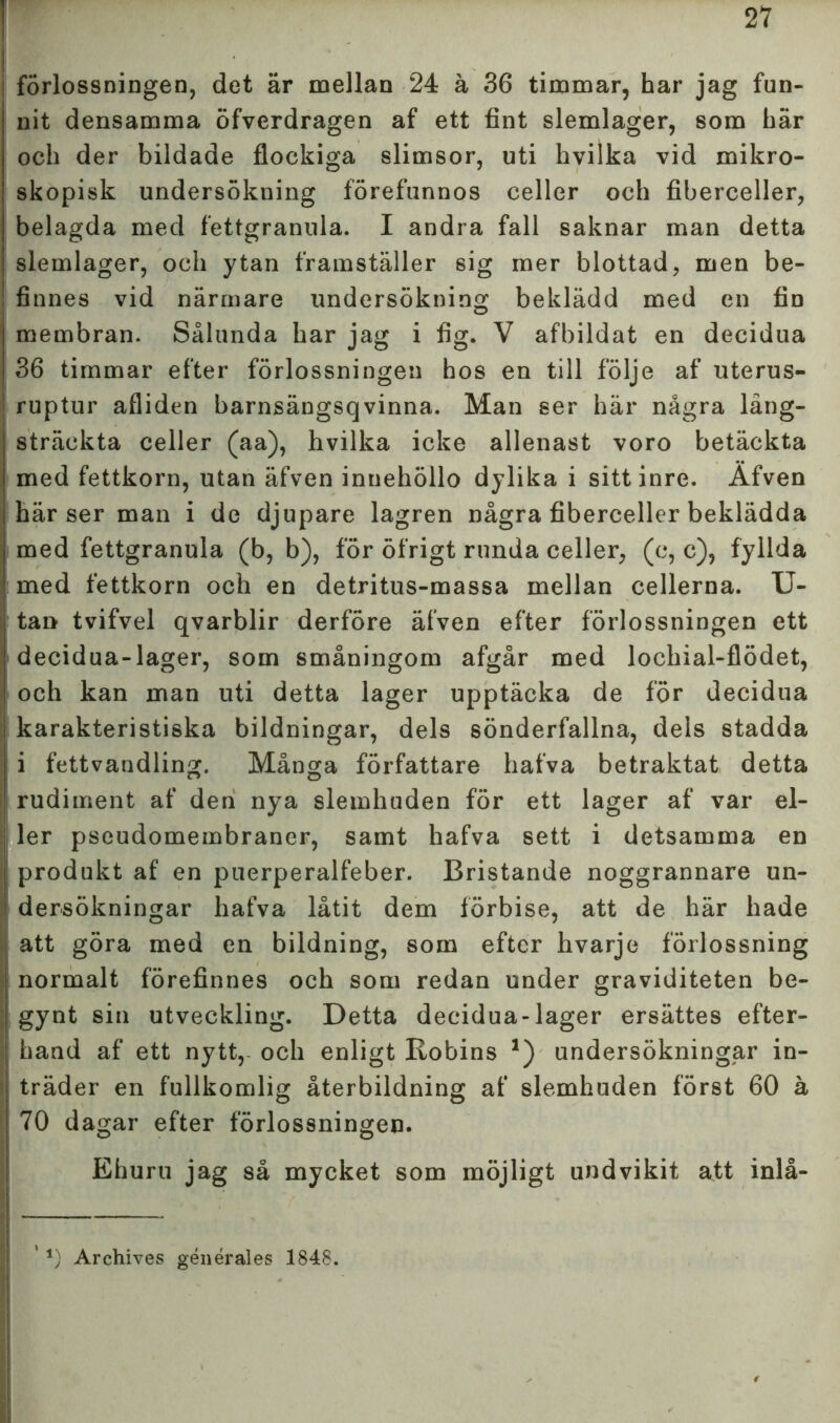 forlossningen, det är mellan 24 ä 36 timmar, har jag fun- nit densamma öfverdragen af ett fint slemlager, som här och der bildade flockiga slimsor, uti hvilka vid mikro- skopisk undersökning förefunnos celler och fiberceller, belagda med fettgranula. I andra fall saknar man detta slemlager, och ytan framställer sig mer blottad, men be- finnes vid närmare undersökning beklädd med en fin membran. Sålunda har jag i fig. V afbildat en decidua 36 timmar efter förlossningen hos en till följe af uterus- ruptur afliden barnsängsqvinna. Man ser här några lång- sträckta celler (aa), hvilka icke allenast voro betäckta med fettkorn, utan äfven innehöllo dylika i sitt inre. Äfven härser man i de djupare lagren några fiberceller beklädda med fettgranula (b, b), för öfrigt runda celler, (c, c), fyllda med fettkorn och en detritus-massa mellan cellerna. U- tan tvifvel qvarblir derföre äfven efter förlossningen ett decidua-lager, som småningom afgår med lochial-flödet, och kan man uti detta lager upptäcka de för decidua karakteristiska bildningar, dels sönderfallna, dels stadda i fettvandling. Många författare hafva betraktat detta rudiment af den nya slemhuden för ett lager af var el- ler pscudomembraner, samt hafva sett i detsamma en ' produkt af en puerperalfeber. Bristande noggrannare un- dersökningar hafva låtit dem förbise, att de här hade I att göra med en bildning, som efter hvarje förlossning normalt förefinnes och som redan under graviditeten be- gynt sin utveckling. Detta decidua-lager ersättes efter- hand af ett nytt,- och enligt Kobins *) undersökningar in- träder en fullkomlig återbildning af slemhuden först 60 å 70 dagar efter förlossningen. Ehuru jag så mycket som möjligt undvikit att inlå- ' *) Archives générales 1848.