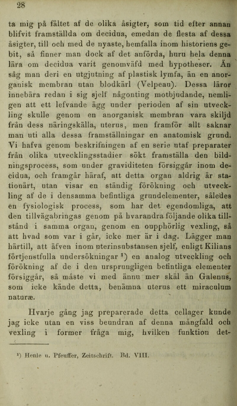 ta mig på fältet af de olika åsigter, som tid efter annan blifvit framställda om decidua, emedan de flesta af dessa åsigter, till och med de nyaste, hemfalla inom historiens ge- bit, så finner man dock af det anförda, huru hela denna lära om decidua varit genomväfd med hypotheser. Än såg man deri en utgjutning af plastisk lymfa, än en anor- ganisk membran utan blodkärl (Velpeau). Dessa läror innebära redan i sig sjelf någonting motbjudande, nemli- gen att ett lefvande ägg under perioden af sin utveck- ling skulle genom en anorganisk membran vara skiljd från dess näringskälla, uterus, men framför allt saknar man uti alla dessa framställningar en anatomisk grund. Yi hafva genom beskrifningen af en serie utaf* preparater från olika utvecklingsstadier sökt framställa den bild- ningsprocess, som under graviditeten försiggår inom de- cidua, och framgår häraf, att detta organ aldrig är sta- tionärt, utan visar en ständig förökning och utveck- ling af de i densamma befintliga grundelementer, således en fysiologisk process, som har det egendomliga, att den tillvägabringas genom på hvarandra följande olika till- stånd i samma organ, genom en oupphörlig vexling, så att hvad som var i går, icke mer är i dag. Lägger man härtill, att äfven inom uterinsubstansen sjelf, enligt Kilians förtjenstfulla undersökningar *) en analog utveckling och förökning af de i den ursprungligen befintliga elementer försiggår, så måste vi med ännu mer skäl än Galenus, som icke kände detta, benämna uterus ett miraeulum naturae. Hvarje gång jag preparerade detta cellager kunde jag icke utan en viss beundran af denna mångfald och vexling i former fråga mig, hvilken funktion det- *) Henie u. Pfeuffer, Zeitschrift. Bd. VIII.