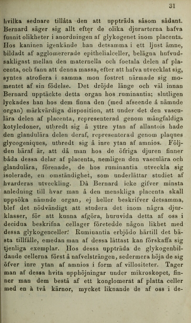 livilka sednare tillåta den att uppträda såsom sådant. Bernard säger sig allt efter de olika djurarterna hafva funnit olikheter i anordningen af glykogenet inom placenta. Hos kaninen igenkände han detsamma i ett ljust ämne, bildadt af agglomererade epithelialceller, belägna hufvud- sakligast mellan den maternella och foetala delen af pla- centa, och fann att denna massa, efter att hafva utvecklat sig, syntes atrofiera i samma mon fostret närmade sig mo- mentet af sin födelse. Det dröjde länge och väl innan Bernard upptäckte detta organ hos ruminantia; slutligen lyckades han hos dem finna den (med afseende å nämnde organ) märkvärdiga disposition, att under det den vascu- lära delen af placenta, representerad genom mångfaldiga kotyledoner, utbredt sig å yttre ytan af allantois hade den glandulära delen deraf, representerad genom plaques glycogeniques, utbredt sig å inre ytan af amnios. Följ- den häraf är, att då man hos de öfriga djuren finner båda dessa delar af placenta, nemligen den vasculära och glandulära, förenade, de hos ruminantia utveckla sig isolerade, en omständighet, som underlättar studiet af hvarderas utveckling. Då Bernard icke gifver minsta anledning till hvar man å den menskliga placenta skall uppsöka nämnde organ, ej heller beskrifver detsamma, blef det nödvändigt att studera det inom några djur- klasser, för att kunna afgöra, huruvida detta af oss i decidua beskrifna cellager företedde någon likhet med dessa glykogencellerf Ruminantia erbjödo härtill det bä- sta tillfälle, emedan man af dessa lättast kan förskaffa sig tjenliga exemplar. Hos dessa uppträda de glykogenbil- dande cellerna först å nafvelsträngen, sedermera höja de sig öfver inre ytan af amnios i form af villositeter. Tager man af dessa hvita upphöjningar under mikroskopet, fin- ner man dem bestå af ett konglomerat af platta celler med en å två kärnor, mycket liknande de af oss i de-