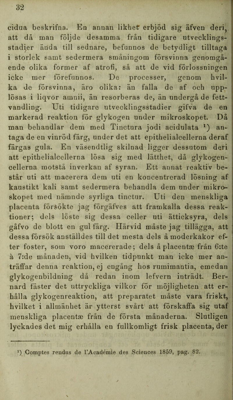 cidua beskrifna. En annan likhet erbjöd sig äfven deri, att då man följde desamma från tidigare utvecklings- stadier äiida till sednare, befunnos de betydligt tilltaga i storlek samt sedermera småningom försvinna genomgå- ende olika former af atrofi, så att de vid förlossningen icke mer förefunnos. De processer, genom h vil- ka de försvinna, äro olika: än falla de af och upp- lösas i liqvor amnii, än resorberas de, än undergå de fett- vandling. Uti tidigare utvecklingsstadier gifva de en markerad reaktion för glykogen under mikroskopet. Då man behandlar dem med Tinctura jodi acidulata l) an- taga de en vinröd färg, under det att epithelialcellerna deraf färgas gula. En väsendtlig skilnad ligger dessutom deri att epithelialcellerna lösa sig med lätthet, då glykogen- cellerna motstå inverkan af syran. Ett annat reaktiv be- står uti att macerera dem uti en koncentrerad lösning af kaustikt kali samt sedermera behandla dem under mikro- skopet med nämnde syrliga tinctur. Uti den menskliga placenta försökte jag förgäfves att framkalla dessa reak- tioner; dels löste sig dessa celler uti ätticksyra, dels gåfvo de blott en gul färg. Härvid måste jag tillägga, att dessa försök anställdes till det mesta dels å moderkakor ef- ter foster, som voro macererade; dels å placentse från 6:te ä 7:de månaden, vid hvilken tidpunkt man icke mer an- träffar denna reaktion, ej engång hos rumimantia, emedan glykogenbildning då redan inom lefvern inträdt. Ber- nard fäster det uttryckliga vilkor för möjligheten att er- hålla glykogenreaktion, att preparatet måste vara friskt, hvilket i allmänhet är ytterst svårt att förskaffa sig utaf menskliga placentae från de första månaderna. Slutligen lyckades det mig erhålla en fullkomligt frisk placenta, der