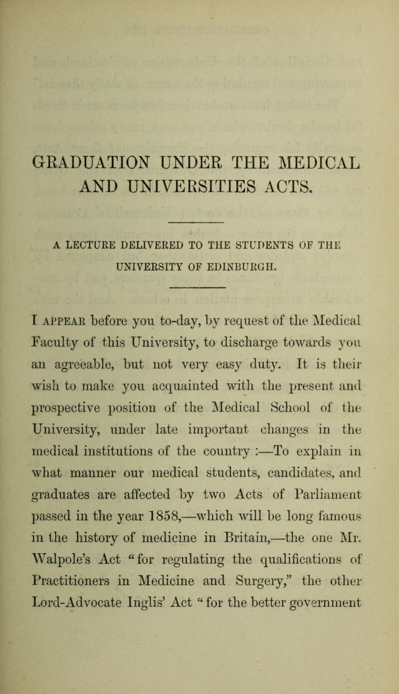 GRADUATION UNDER THE MEDICAL AND UNIVERSITIES ACTS, A LECTURE DELIVERED TO THE STUDENTS OF THE UNIVERSITY OF EDINBURGH. I appear before you to-day, by request of the Medical Faculty of this University, to discharge towards you an agreeable, but not very easy duty. It is their wish to make you acquainted with the present and prospective position of the Medical School of the University, under late important changes in the medical institutions of the country :—To explain in what manner our medical students, candidates, and graduates are affected by two Acts of Parliament passed in the year 1858,—which will be long famous in the history of medicine in Britain,—the one Mr. Walpole’s Act “for regulating the qualifications of Practitioners in Medicine and Surgery,” the other Lord-Advocate Inglis’ Act “ for the better government