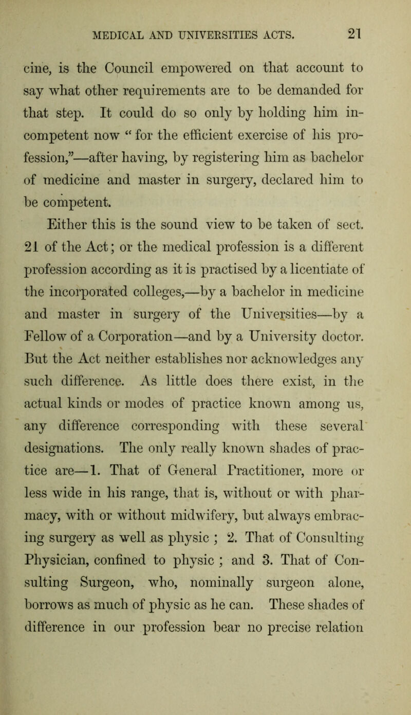 cine, is the Council empowered on that account to say what other requirements are to be demanded for that step. It could do so only by holding him in- competent now “ for the efficient exercise of his pro- fession”—after having, by registering him as bachelor of medicine and master in surgery, declared him to be competent. Either this is the sound view to be taken of sect. 21 of the Act; or the medical profession is a different profession according as it is practised by a licentiate of the incorporated colleges,—by a bachelor in medicine and master in surgery of the Universities—by a Fellow of a Corporation—and by a University doctor. But the Act neither establishes nor acknowledges any such difference. As little does there exist, in the actual kinds or modes of practice known among us, any difference corresponding with these several designations. The only really known shades of prac- tice are—1. That of General Practitioner, more or less wide in his range, that is, without or with phar- macy, with or without midwifery, but always embrac- ing surgery as well as physic ; 2. That of Consulting Physician, confined to physic ; and 3. That of Con- sulting Surgeon, who, nominally surgeon alone, borrows as much of physic as he can. These shades of difference in our profession bear no precise relation