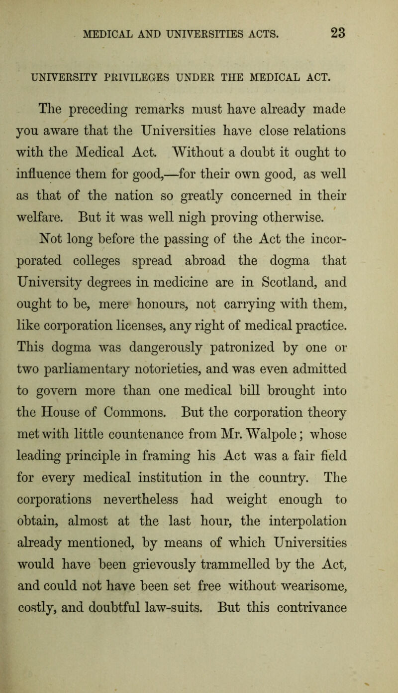 UNIVERSITY PRIVILEGES UNDER THE MEDICAL ACT. The preceding remarks must have already made you aware that the Universities have close relations with the Medical Act. Without a doubt it ought to influence them for good,—for their own good, as well as that of the nation so greatly concerned in their welfare. But it was well nigh proving otherwise. Not long before the passing of the Act the incor- porated colleges spread abroad the dogma that University degrees in medicine are in Scotland, and ought to be, mere honours, not carrying with them, like corporation licenses, any right of medical practice. This dogma was dangerously patronized by one or two parliamentary notorieties, and was even admitted to govern more than one medical bill brought into the House of Commons. But the corporation theory met with little countenance from Mr. Walpole; whose leading principle in framing his Act was a fair field for every medical institution in the country. The corporations nevertheless had weight enough to obtain, almost at the last hour, the interpolation already mentioned, by means of which Universities would have been grievously trammelled by the Act, and could not have been set free without wearisome, costly, and doubtful law-suits. But this contrivance