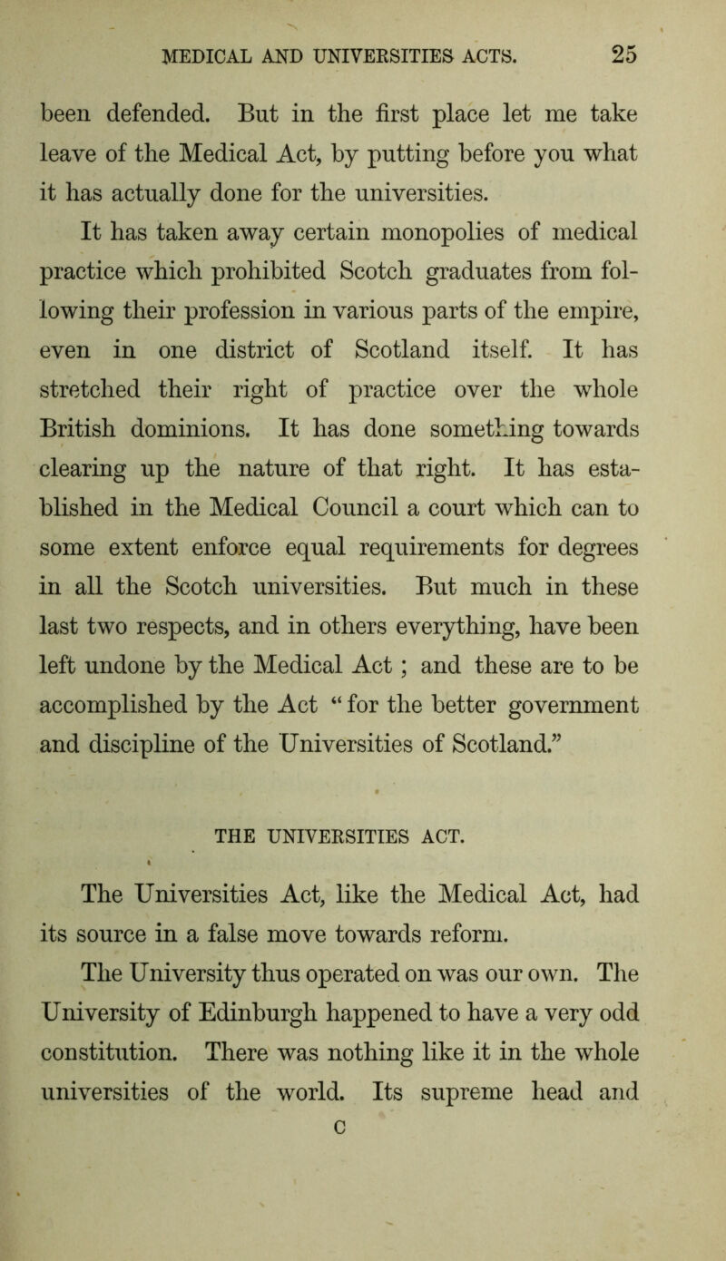 been defended. But in the first place let me take leave of the Medical Act, by putting before you what it has actually done for the universities. It has taken away certain monopolies of medical practice which prohibited Scotch graduates from fol- lowing their profession in various parts of the empire, even in one district of Scotland itself. It has stretched their right of practice over the whole British dominions. It has done something towards clearing up the nature of that right. It has esta- blished in the Medical Council a court which can to some extent enforce equal requirements for degrees in all the Scotch universities. But much in these last two respects, and in others everything, have been left undone by the Medical Act; and these are to be accomplished by the Act “ for the better government and discipline of the Universities of Scotland.” THE UNIVERSITIES ACT. The Universities Act, like the Medical Act, had its source in a false move towards reform. The University thus operated on was our own. The University of Edinburgh happened to have a very odd constitution. There was nothing like it in the whole universities of the world. Its supreme head and c