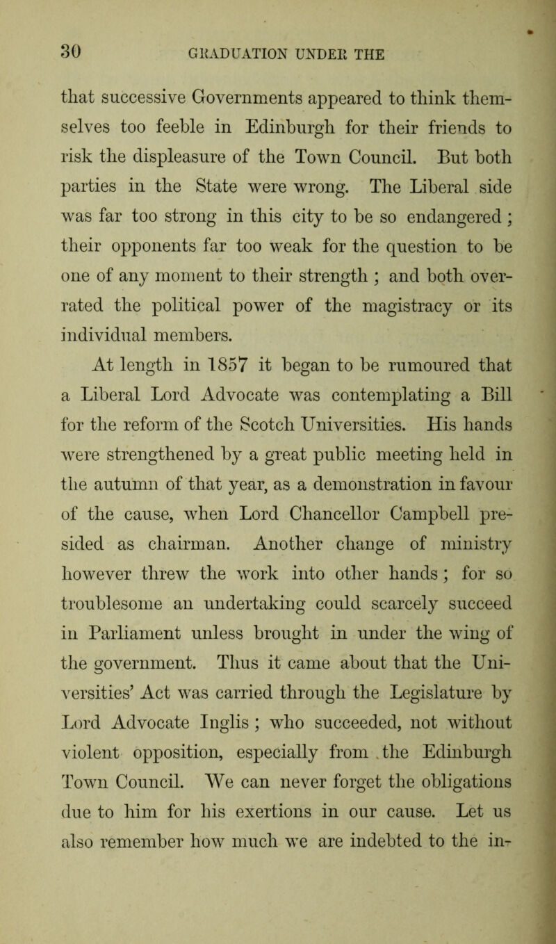 that successive Governments appeared to think them- selves too feeble in Edinburgh for their friends to risk the displeasure of the Town Council. But both parties in the State were wrong. The Liberal side was far too strong in this city to be so endangered ; their opponents far too weak for the question to be one of any moment to their strength ; and both over- rated the political power of the magistracy or its individual members. At length in 1857 it began to be rumoured that a Liberal Lord Advocate was contemplating a Bill for the reform of the Scotch Universities. His hands were strengthened by a great public meeting held in the autumn of that year, as a demonstration in favour of the cause, when Lord Chancellor Campbell pre- sided as chairman. Another change of ministry however threw the work into other hands; for so troublesome an undertaking could scarcely succeed in Parliament unless brought in under the wing of the government. Thus it came about that the Uni- versities’ Act was carried through the Legislature by Lord Advocate Inglis; who succeeded, not without violent opposition, especially from the Edinburgh Town Council. We can never forget the obligations due to him for his exertions in our cause. Let us also remember how much we are indebted to the in-