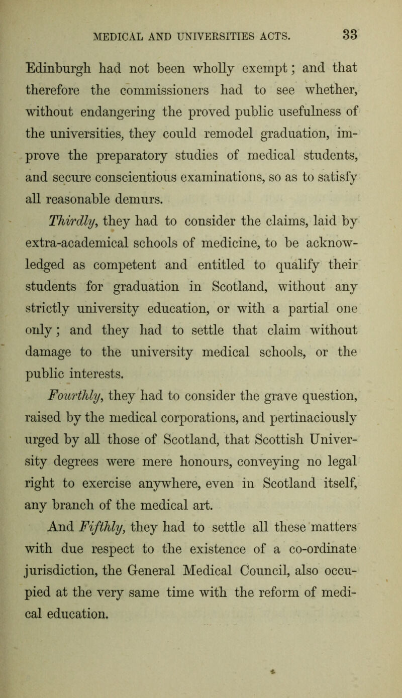 Edinburgh had not been wholly exempt; and that therefore the commissioners had to see whether, without endangering the proved public usefulness of the universities, they could remodel graduation, im- prove the preparatory studies of medical students, and secure conscientious examinations, so as to satisfy all reasonable demurs. Thirdly, they had to consider the claims, laid by extra-academical schools of medicine, to be acknow- ledged as competent and entitled to qualify their students for graduation in Scotland, without any strictly university education, or with a partial one only; and they had to settle that claim without damage to the university medical schools, or the public interests. Fourthly, they had to consider the grave question, raised by the medical corporations, and pertinaciously urged by all those of Scotland, that Scottish Univer- sity degrees were mere honours, conveying no legal right to exercise anywhere, even in Scotland itself, any branch of the medical art. And Fifthly, they had to settle all these matters with due respect to the existence of a co-ordinate jurisdiction, the General Medical Council, also occu- pied at the very same time with the reform of medi- cal education.