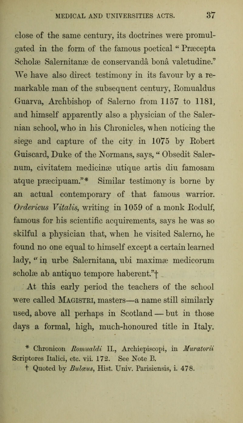 close of the same century, its doctrines were promul- gated in the form of the famous poetical “ Praecepta Scholae Salernitanae de conservanda bona valetudine.” We have also direct testimony in its favour by a re- markable man of the subsequent century, Eomualdus Guarva, Archbishop of Salerno from 1157 to 1181, and himself apparently also a physician of the Saler- nian school, who in his Chronicles, when noticing the siege and capture of the city in 1075 by Robert Guiscard, Duke of the Normans, says, “ Obsedit Saler- num, civitatem medicinae utique artis diu famosam atque praecipuam.”* Similar testimony is borne by an actual contemporary of that famous warrior. Or derims Vitalis, writing in 1059 of a monk Rodulf, famous for his scientific acquirements, says he was so skilful a physician that, when he visited Salerno, he found no one equal to himself except a certain learned lady, “ in urbe Salernitana, ubi maximae medicorum scholae ab antiquo tempore haberent.”f At this early period the teachers of the school were called Magistri, masters—a name still similarly used, above all perhaps in Scotland — but in those days a formal, high, much-honoured title in Italy. * Chronicon Romualdi II., Archiepiscopi, in Muratorii Scriptores Italici, etc. vii. 172. See Note B. t Quoted by Bulceus, Hist. Univ. Parisiensis, i. 478.