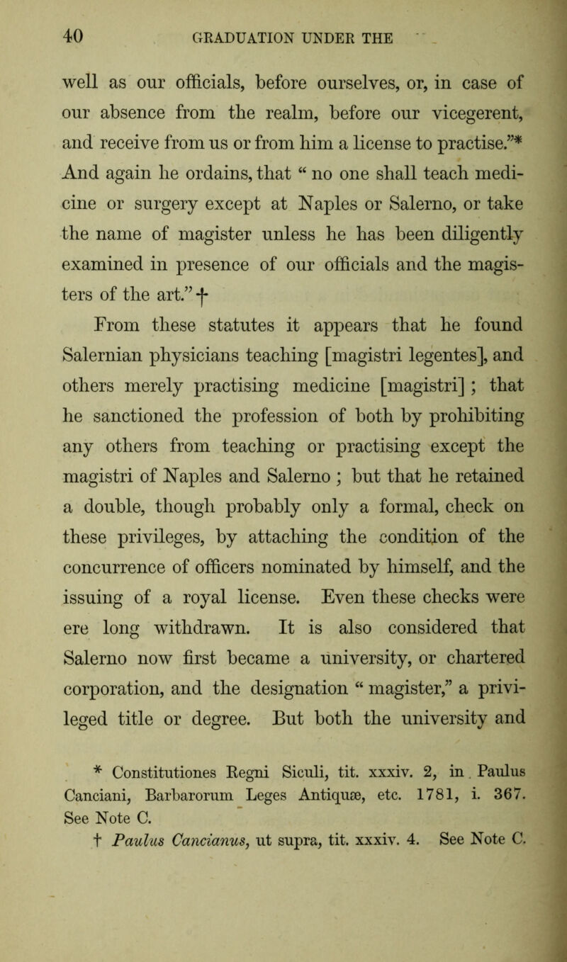 well as our officials, before ourselves, or, in case of our absence from the realm, before our vicegerent, and receive from us or from him a license to practise.”* And again he ordains, that “ no one shall teach medi- cine or surgery except at Naples or Salerno, or take the name of magister unless he has been diligently examined in presence of our officials and the magis- ters of the art ” f From these statutes it appears that he found Salernian physicians teaching [magistri legentes], and others merely practising medicine [magistri]; that he sanctioned the profession of both by prohibiting any others from teaching or practising except the magistri of Naples and Salerno ; but that he retained a double, though probably only a formal, check on these privileges, by attaching the condition of the concurrence of officers nominated by himself, and the issuing of a royal license. Even these checks were ere long withdrawn. It is also considered that Salerno now first became a university, or chartered corporation, and the designation “ magister,” a privi- leged title or degree. But both the university and * Constitutiones Eegni Siculi, tit. xxxiv. 2, in Paulus Canciani, Barbarorum Leges Antiques, etc. 1781, i. 367. See Note C. t Paulus Cancianus, ut supra, tit. xxxiv. 4. See Note C.