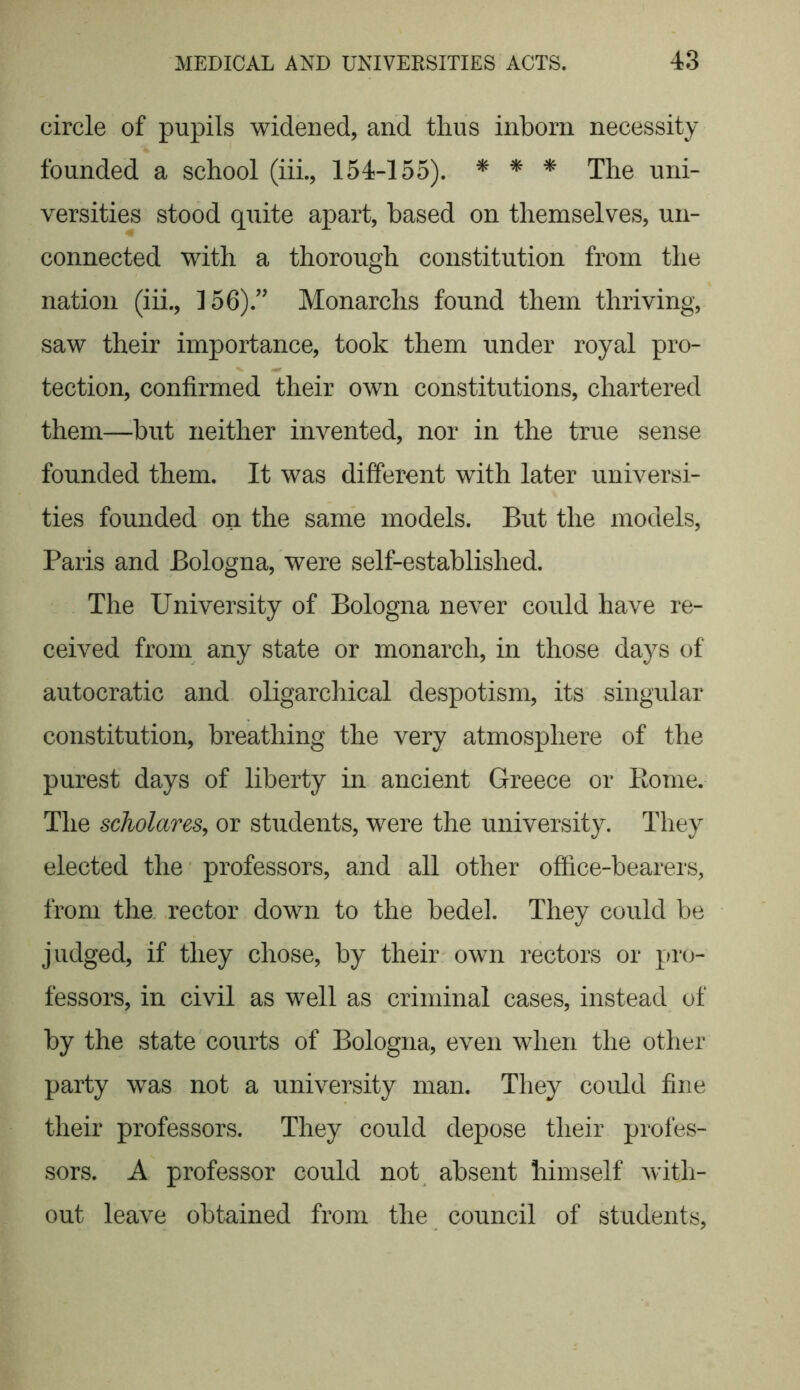 circle of pupils widened, and thus inborn necessity founded a school (iii., 154-155). * * * The uni- versities stood quite apart, based on themselves, un- connected with a thorough constitution from the nation (iii., 156).” Monarchs found them thriving, saw their importance, took them under royal pro- tection, confirmed their own constitutions, chartered them—but neither invented, nor in the true sense founded them. It was different with later universi- ties founded on the same models. But the models, Paris and Bologna, were self-established. The University of Bologna never could have re- ceived from any state or monarch, in those days of autocratic and oligarchical despotism, its singular constitution, breathing the very atmosphere of the purest days of liberty in ancient Greece or Rome. The scholars, or students, were the university. They elected the professors, and all other office-bearers, from the rector down to the bedel. They could be judged, if they chose, by their own rectors or pro- fessors, in civil as well as criminal cases, instead of by the state courts of Bologna, even when the other party was not a university man. They could fine their professors. They could depose their profes- sors. A professor could not absent himself with- out leave obtained from the council of students,
