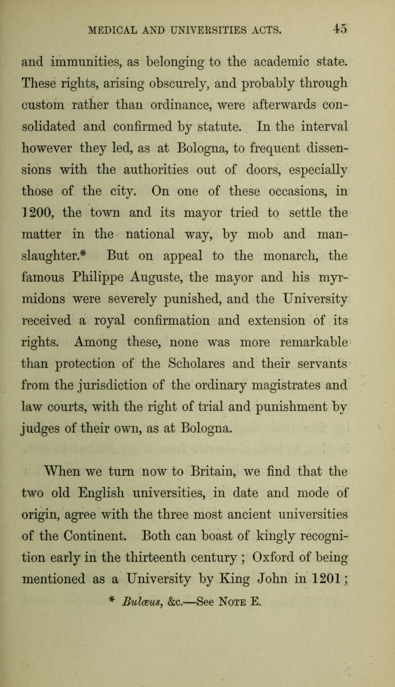 and immunities, as belonging to the academic state. These rights, arising obscurely, and probably through custom rather than ordinance, were afterwards con- solidated and confirmed by statute. In the interval however they led, as at Bologna, to frequent dissen- sions with the authorities out of doors, especially those of the city. On one of these occasions, in 1200, the town and its mayor tried to settle the matter in the national way, by mob and man- slaughter* But on appeal to the monarch, the famous Philippe Auguste, the mayor and his myr- midons were severely punished, and the University received a royal confirmation and extension of its rights. Among these, none was more remarkable than protection of the Scholares and their servants from the jurisdiction of the ordinary magistrates and law courts, with the right of trial and punishment by judges of their own, as at Bologna. When we turn now to Britain, we find that the two old English universities, in date and mode of origin, agree with the three most ancient universities of the Continent. Both can boast of kingly recogni- tion early in the thirteenth century ; Oxford of being mentioned as a University by King John in 1201; * BulceuSj &c.—See Note E.