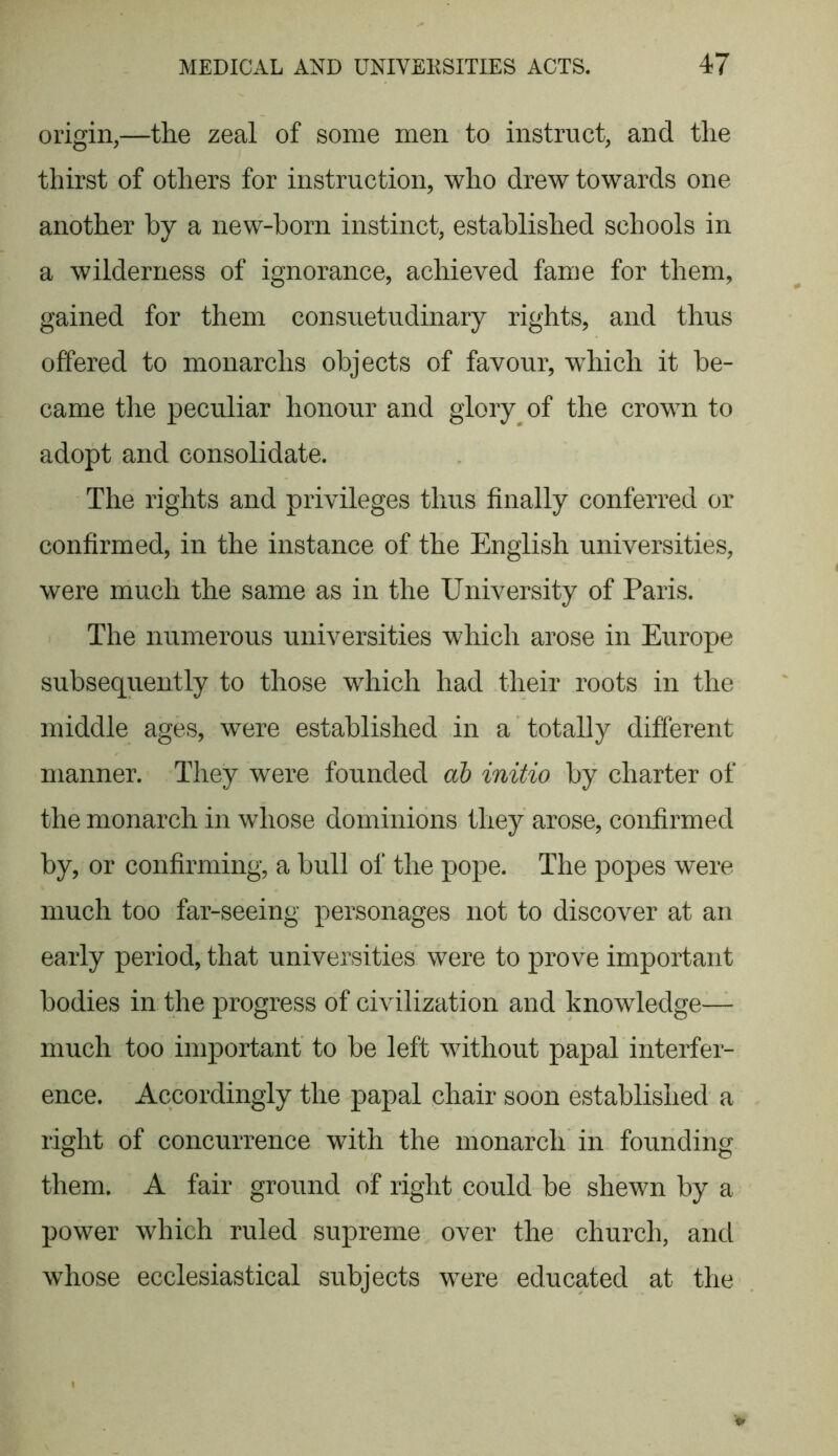 origin,—the zeal of some men to instruct, and the thirst of others for instruction, who drew towards one another by a new-born instinct, established schools in a wilderness of ignorance, achieved fame for them, gained for them consuetudinary rights, and thus offered to monarclis objects of favour, which it be- came the peculiar honour and glory of the crown to adopt and consolidate. The rights and privileges thus finally conferred or confirmed, in the instance of the English universities, were much the same as in the University of Paris. The numerous universities which arose in Europe subsequently to those which had their roots in the middle ages, were established in a totally different manner. They were founded ab initio by charter of the monarch in whose dominions they arose, confirmed by, or confirming, a bull of the pope. The popes were much too far-seeing personages not to discover at an early period, that universities were to prove important bodies in the progress of civilization and knowledge— much too important to be left without papal interfer- ence. Accordingly the papal chair soon established a right of concurrence with the monarch in founding them. A fair ground of right could be shewn by a power which ruled supreme over the church, and whose ecclesiastical subjects were educated at the