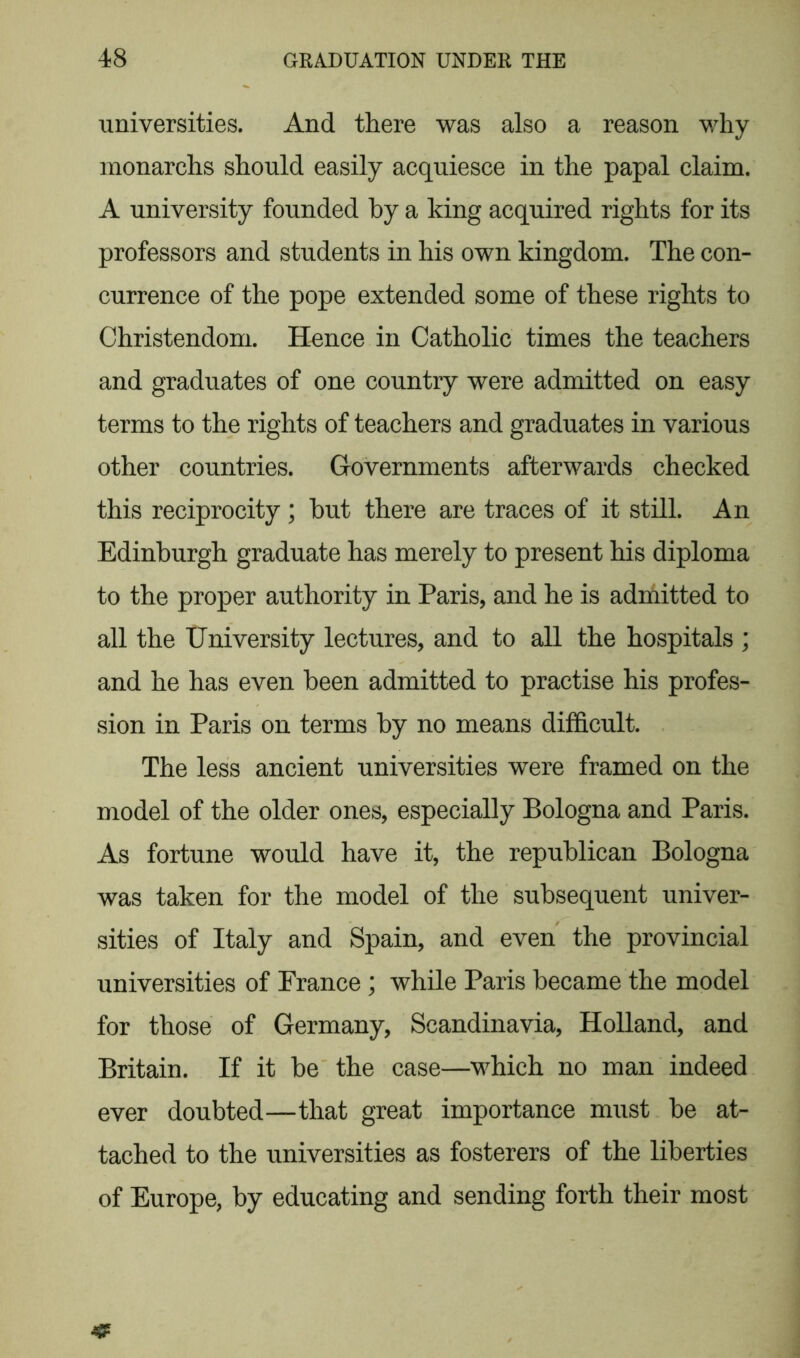 universities. And there was also a reason why monarchs should easily acquiesce in the papal claim. A university founded by a king acquired rights for its professors and students in his own kingdom. The con- currence of the pope extended some of these rights to Christendom. Hence in Catholic times the teachers and graduates of one country were admitted on easy terms to the rights of teachers and graduates in various other countries. Governments afterwards checked this reciprocity; but there are traces of it still. An Edinburgh graduate has merely to present his diploma to the proper authority in Paris, and he is admitted to all the University lectures, and to all the hospitals ; and he has even been admitted to practise his profes- sion in Paris on terms by no means difficult. The less ancient universities were framed on the model of the older ones, especially Bologna and Paris. As fortune would have it, the republican Bologna was taken for the model of the subsequent univer- sities of Italy and Spain, and even the provincial universities of Prance ; while Paris became the model for those of Germany, Scandinavia, Holland, and Britain. If it be the case—which no man indeed ever doubted—that great importance must be at- tached to the universities as fosterers of the liberties of Europe, by educating and sending forth their most