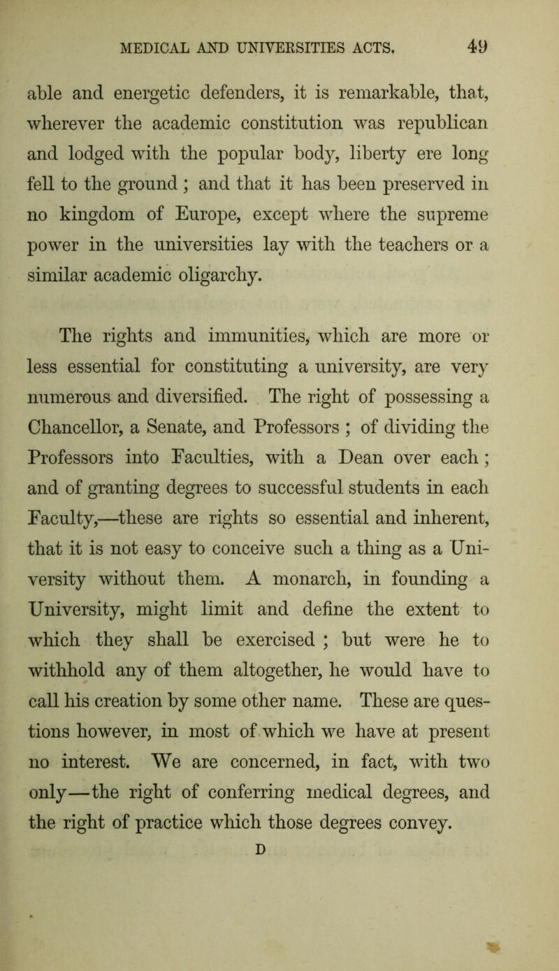 able and energetic defenders, it is remarkable, that, wherever the academic constitution was republican and lodged with the popular body, liberty ere long fell to the ground ; and that it has been preserved in no kingdom of Europe, except where the supreme power in the universities lay with the teachers or a similar academic oligarchy. The rights and immunities, which are more or less essential for constituting a university, are very numerous and diversified. The right of possessing a Chancellor, a Senate, and Professors ; of dividing the Professors into Faculties, with a Dean over each; and of granting degrees to successful students in each Faculty,—these are rights so essential and inherent, that it is not easy to conceive such a thing as a Uni- versity without them. A monarch, in founding a University, might limit and define the extent to which they shall be exercised ; but were he to withhold any of them altogether, he would have to call his creation by some other name. These are ques- tions however, in most of which we have at present no interest. We are concerned, in fact, with two only—the right of conferring medical degrees, and the right of practice which those degrees convey. D