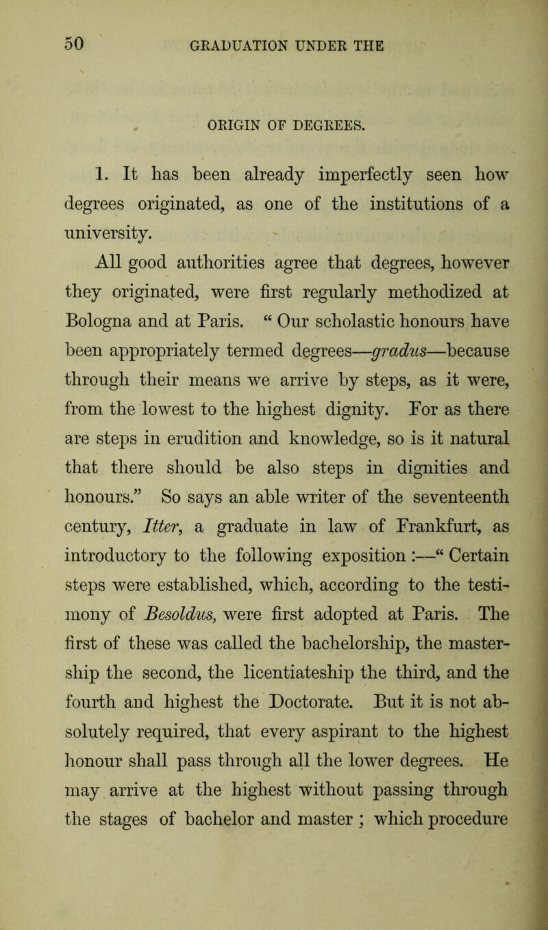 ORIGIN OF DEGREES. 1. It has been already imperfectly seen how degrees originated, as one of the institutions of a university. All good authorities agree that degrees, however they originated, were first regularly methodized at Bologna and at Paris. “ Our scholastic honours have been appropriately termed degrees—gradus—because through their means we arrive by steps, as it were, from the lowest to the highest dignity. For as there are steps in erudition and knowledge, so is it natural that there should be also steps in dignities and honours ” So says an able writer of the seventeenth century, Itter, a graduate in law of Frankfurt, as introductory to the following exposition :—“ Certain steps were established, which, according to the testi- mony of Besoldus, were first adopted at Paris. The first of these was called the bachelorship, the master- ship the second, the licentiateship the third, and the fourth and highest the Doctorate. But it is not ab- solutely required, that every aspirant to the highest honour shall pass through all the lower degrees. He may arrive at the highest without passing through the stages of bachelor and master ; which procedure