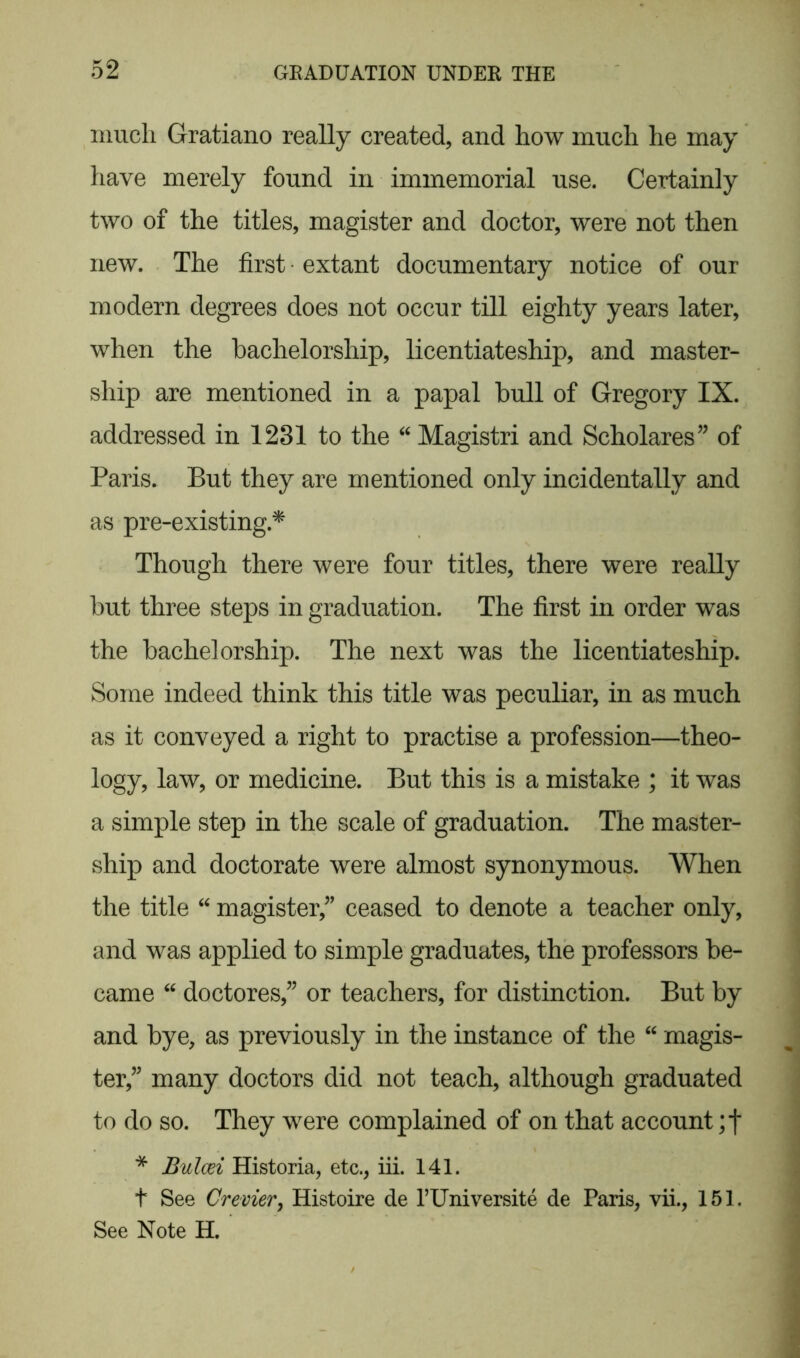 much Gratiano really created, and how much he may have merely found in immemorial use. Certainly two of the titles, magister and doctor, were not then new. The first • extant documentary notice of our modern degrees does not occur till eighty years later, when the bachelorship, licentiateship, and master- ship are mentioned in a papal bull of Gregory IX. addressed in 1231 to the “ Magistri and Scholares” of Paris. But they are mentioned only incidentally and as pre-existing* Though there were four titles, there were really but three steps in graduation. The first in order was the bachelorship. The next was the licentiateship. Some indeed think this title was peculiar, in as much as it conveyed a right to practise a profession—theo- logy, law, or medicine. But this is a mistake ; it was a simple step in the scale of graduation. The master- ship and doctorate were almost synonymous. When the title “ magister,” ceased to denote a teacher only, and was applied to simple graduates, the professors be- came “ doctores,” or teachers, for distinction. But by and bye, as previously in the instance of the 44 magis- ter” many doctors did not teach, although graduated to do so. They were complained of on that account * Bulcei Historia, etc., iii. 141. t See Crevier, Histoire de l’Universite de Paris, vii., 151. See Note H.