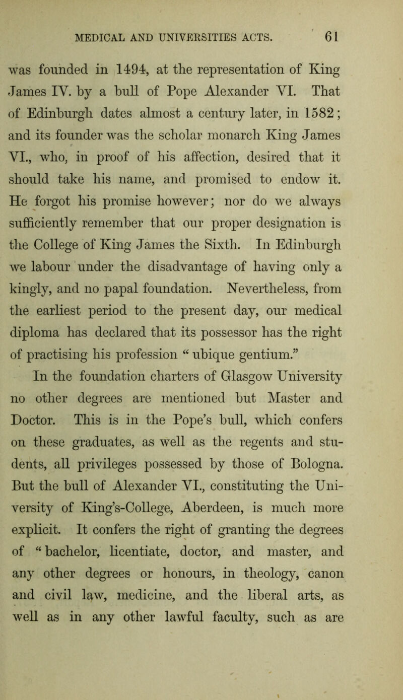 was founded in 1494, at the representation of King James IY. by a bull of Pope Alexander YI. That of Edinburgh dates almost a century later, in 1582; and its founder was the scholar monarch King James YI., who, in proof of his affection, desired that it should take his name, and promised to endow it. He forgot his promise however; nor do we always sufficiently remember that our proper designation is the College of King James the Sixth. In Edinburgh we labour under the disadvantage of having only a kingly, and no papal foundation. Nevertheless, from the earliest period to the present day, our medical diploma has declared that its possessor has the right of practising his profession “ ubique gentium.” In the foundation charters of Glasgow University no other degrees are mentioned but Master and Doctor. This is in the Pope’s bull, which confers on these graduates, as well as the regents and stu- dents, all privileges possessed by those of Bologna. But the bull of Alexander YI., constituting the Uni- versity of King’s-College, Aberdeen, is much more explicit. It confers the right of granting the degrees of “ bachelor, licentiate, doctor, and master, and any other degrees or honours, in theology, canon and civil law, medicine, and the liberal arts, as well as in any other lawful faculty, such as are