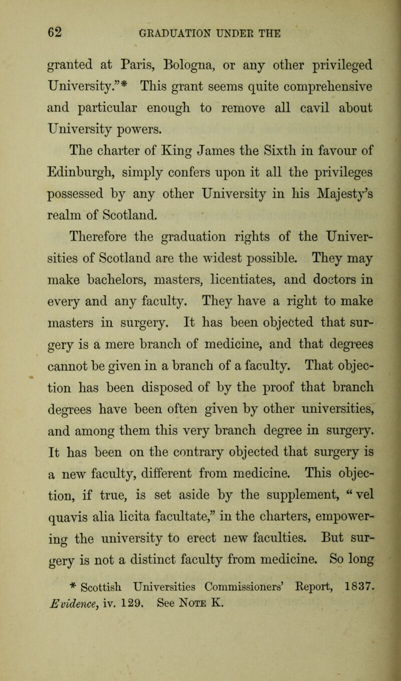 granted at Paris, Bologna, or any other privileged UniversityThis grant seems quite comprehensive and particular enough to remove all cavil about University powers. The charter of King James the Sixth in favour of Edinburgh, simply confers upon it all the privileges possessed by any other University in his Majesty’s realm of Scotland. Therefore the graduation rights of the Univer- sities of Scotland are the widest possible. They may make bachelors, masters, licentiates, and doctors in every and any faculty. They have a right to make masters in surgery. It has been objected that sur- gery is a mere branch of medicine, and that degrees cannot be given in a branch of a faculty. That objec- tion has been disposed of by the proof that branch degrees have been often given by other universities, and among them this very branch degree in surgery. It has been on the contrary objected that surgery is a new faculty, different from medicine. This objec- tion, if true, is set aside by the supplement, “vel quavis alia licita facilitate,” in the charters, empower- ing the university to erect new faculties. But sur- gery is not a distinct faculty from medicine. So long * Scottish Universities Commissioners’ Report, 1837. Evidence, iv. 129. See Note K.