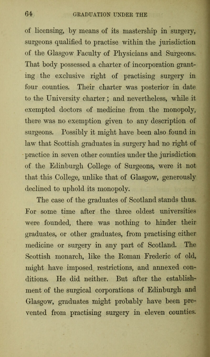 of licensing, by means of its mastership in surgery, surgeons qualified to practise within the jurisdiction of the Glasgow Faculty of Physicians and Surgeons. That body possessed a charter of incorporation grant- ing the exclusive right of practising surgery in four counties. Their charter was posterior in date to the University charter; and nevertheless, while it exempted doctors of medicine from the monopoly, there was no exemption given to any description of surgeons. Possibly it might have been also found in law that Scottish graduates in surgery had no right of practice in seven other counties under the jurisdiction of the Edinburgh College of Surgeons, were it not that this College, unlike that of Glasgow, generously declined to uphold its monopoly. The case of the graduates of Scotland stands thus. For some time after the three oldest universities were founded, there was nothing to hinder their graduates, or other graduates, from practising either medicine or surgery in any part of Scotland. The Scottish monarch, like the Eoman Frederic of old, might have imposed restrictions, and annexed con- ditions. He did neither. But after the establish- ment of the surgical corporations of Edinburgh and Glasgow, graduates might probably have been pre- vented from practising surgery in eleven counties.