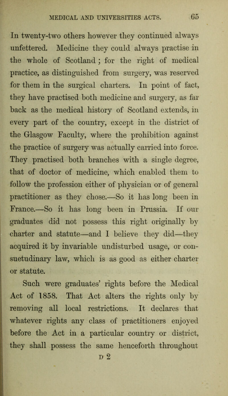 In twenty-two others however they continued always unfettered. Medicine they could always practise in the whole of Scotland ; for the right of medical practice, as distinguished from surgery, was reserved for them in the surgical charters. In point of fact, they have practised both medicine and surgery, as far back as the medical history of Scotland extends, in every part of the country, except in the district of the Glasgow Faculty, where the prohibition against the practice of surgery was actually carried into force. They practised both branches with a single degree, that of doctor of medicine, which enabled them to follow the profession either of physician or of general practitioner as they chose.—So it has long been in France.—So it has long been in Prussia. If our graduates did not possess this right originally by charter and statute—and I believe they did—they acquired it by invariable undisturbed usage, or con- suetudinary law, which is as good as either charter or statute. Such were graduates’ rights before the Medical Act of 1858. That Act alters the rights only by removing all local restrictions. It declares that whatever rights any class of practitioners enjoyed before the Act in a particular country or district, they shall possess the same henceforth throughout d 2