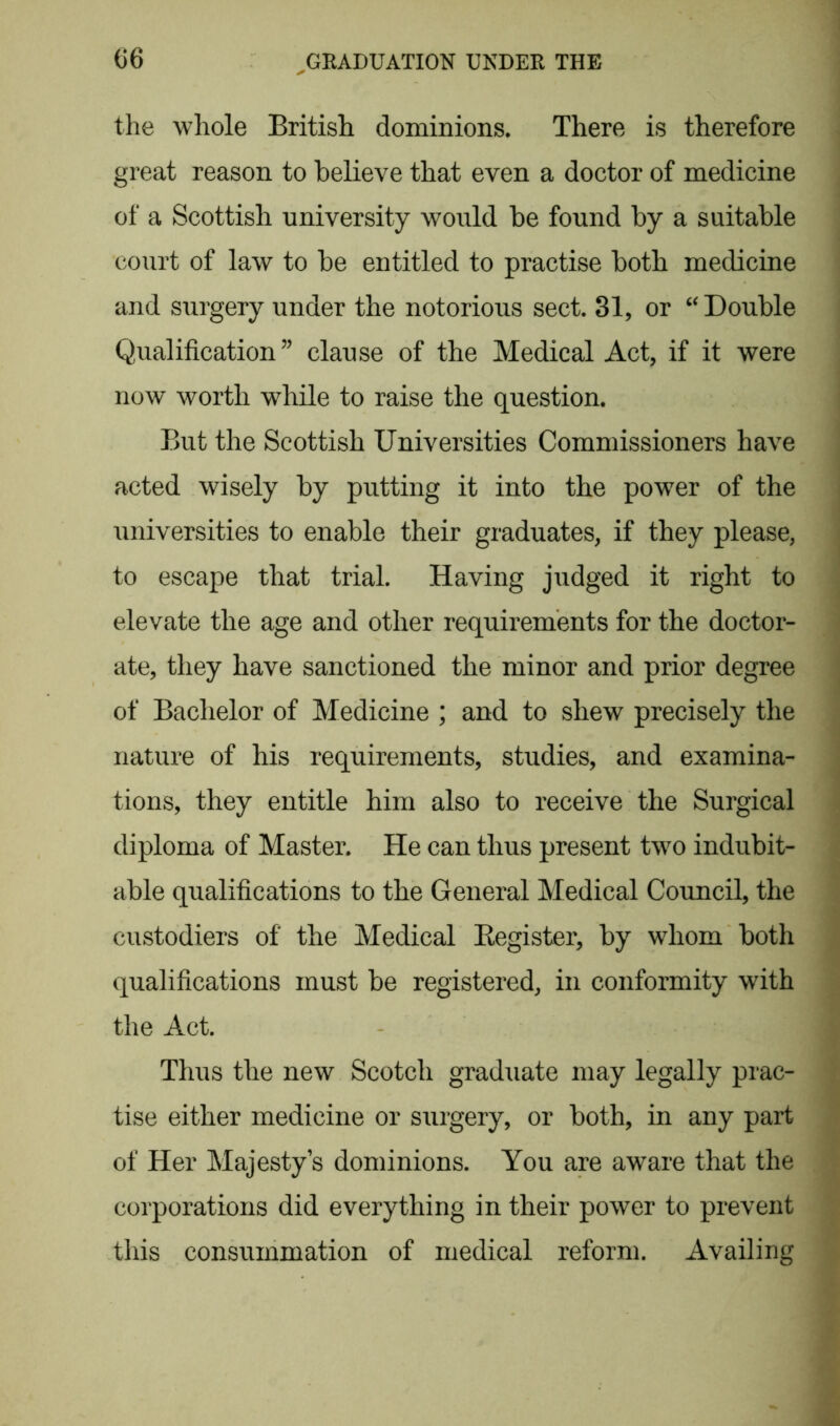 the whole British dominions. There is therefore great reason to believe that even a doctor of medicine of a Scottish university would be found by a suitable court of law to be entitled to practise both medicine and surgery under the notorious sect. 31, or “ Double Qualification” clause of the Medical Act, if it were now worth while to raise the question. But the Scottish Universities Commissioners have acted wisely by putting it into the power of the universities to enable their graduates, if they please, to escape that trial. Having judged it right to elevate the age and other requirements for the doctor- ate, they have sanctioned the minor and prior degree of Bachelor of Medicine ; and to shew precisely the nature of his requirements, studies, and examina- tions, they entitle him also to receive the Surgical diploma of Master. He can thus present two indubit- able qualifications to the General Medical Council, the custodiers of the Medical Register, by whom both qualifications must be registered, in conformity with the Act. Thus the new Scotch graduate may legally prac- tise either medicine or surgery, or both, in any part of Her Majesty’s dominions. You are aware that the corporations did everything in their power to prevent this consummation of medical reform. Availing